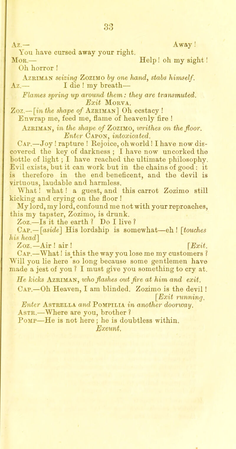 Away! Az.— You have cursed away your right. Mor.— Help! oh my sight! Oh horror ! Azriman seizing Zozimo by one hand, stabs himself. Az.— I die ! my breath— Flames spring up around them: they are transmuted. Exit Morva. Zoz.— [in the shape of Azriman] Oh ecstacy ! Enwrap me, feed me, flame of heavenly fire ! Azriman, in the shape of Zozimo, writhes on the floor. Enter Capon, intoxicated. Cap.—Joy! rapture ! Eejoice, oh world! I have now dis- covered the key of darkness ; I have now uncorked the bottle of light; I have reached ihe ultimate philosophy. Evil exists, but it can work but in the chains of good: it is therefore in the end beneficent, and the devil is virtuous, laudable and harmless. What! what! a guest, and this carrot Zozimo still kicking and crying on the floor ! My lord, my lord, confound me not with your reproaches, this my tapster, Zozimo, is drunk. Zoz.—Is it the earth ? Do I live ? Cap.— [aside] His lordship is somewhat—eh! [touches his head] Zoz.—Air ! air ! [Exit. Cap.—What! is_this the way you lose me my customers ? Will you lie here so long because some gentlemen have made a jest of you ? I must give you something to cry at. He kicks Azriman, who flashes out fire at him and exit. Cap.—Oh Heaven, I am blinded. Zozimo is the devil! [Exit running. Enter Astrella and Pompilia in another doorway. Astr.—Where are you, brother 1 Pomp—He is not here; he is doubtless within. Exeunt,