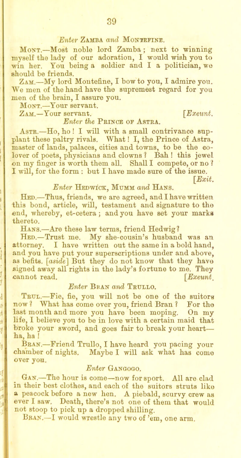 Enter Zamba and Montefine. Mont.—Most noble lord Zamba ; next to winning myself the lady of our adoration, I would wish you to win her. You being a soldier and I a politician, we should be friends. Zam.—My lord Montefine, I bow to you, I admire you. We men of the hand have the supremest regard for you men of the brain, I assure you. Mont.—Your servant. Zam.—Your servant. [Exeunt. Enter the Prince of Astra. Astr.—Ho, ho ! I will with a small contrivance sup- plant these paltry rivals. What! I, the Prince of Astra, master of lands, palaces, cities and towns, to be the eo- lover of poets, physicians and clowns 1 Bah ! this jewel on my finger is worth them all. Shall I compete, or no ? I will, for the form : but I have made sure of the issue. [Exit. Enter Hed wick, Mttmm and Hans. Hed.—Thus, friends, we are agreed, and I have written this bond, article, will, testament and signature to the end, whereby, et-cetera; and you have set your marks thereto. Hans.—Are these law terms, friend Hedwig ? Hed.—Trust me. My she-cousin’s husband was an attorney. I have written out the same in a bold hand, and you have put your superscriptions under and above, as befits, [aside] But they do not know that they have signed away all rights in the lady’s fortune to me. They cannot read. [Exeunt, Enter Bban and Trullo. True.—Fie, fie, you will not be one of the suitors now ? What has come over you, friend Bran ? For the last month and more you have been moping. On my life, I believe you to be in love with a certain maid that broke your sword, and goes fair to break your heart— ha, ha ! Bran.—Friend Trullo, I have heard you pacing your chamber of nights. Maybe I will ask what has come over you. Enter Gangogo. Gan.—The hour is come—now for sport. All are clad in their best clothes, and each of the suitors struts like a peacock before a new hen. A piebald, scurvy crew as ever I saw. Death, there’s not one of them that would not stoop to pick up a dropped shilling. Bran.—I would wrestle any two of ’em, one arm.