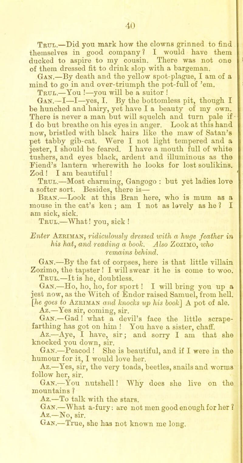 Trul.—Did you mark how the clowns grinned to find themselves in good company l I would have them ducked to aspire to my cousin. There was not one of them dressed fit to drink slop with a bargeman. Gan.—By death and the yellow spot-plague, I am of a mind to go in and over-triumph the pot-full of ’em. Trul.—You !—you will be a suitor ! Gan.—I—I—yes, I. By the bottomless pit, though I be hunched and hairy, yet have I a beauty of my own. There is never a man but will squelch and turn pale if I do but breathe on his eyes in anger. Look at this hand now, bristled with black hairs like the maw of Satan’s pet tabby gib-cat. Were I not light tempered and a jester, I should be feared. I have a mouth full of white tushers, and eyes black, ardent and illuminous as the Fiend’s lantern wherewith he looks for lost soulikins. Zod ! I am beautiful! Trul.—Most charming, Gangogo : but yet ladies love a softer sort. Besides, there is— Bran.—Look at this Bran here, who is mum as a mouse in the cat’s ken ; am I not as lovely as he ? I am sick, sick. Trul.—What! you, sick ! Enter Azriman, ridiculously dressed with a huge feather in his hat, and reading a booh. Also Zozimo, who remains behind. Gan.—By the fat of corpses, here is that little villain Zozimo, the tapster ! I will swear it he is come to woo. Trul.—It is he, doubtless. Gan.—Ho, ho, ho, for sport! I will bring you up a jest now, as the Witch of Endor raised Samuel, from hell. [he goes to Azriman and knocks up his book] A pot of ale. Az.—Yes sir, coming, sir. Gan.—Gad ! what a devil’s face the little scrape- farthing has got on him ! You have a sister, chaff. Az.—Aye, I have, sir; and sorry I am that she knocked you down, sir. Gan.—Peacod ! She is beautiful, and if I were in the humour for it, I would love her. Az.—Yes, sir, the very toads, beetles, snails and worms follow her, sir. Gan.—You nutshell! Why does she live on the mountains ? Az.—To talk with the stars. Gan.—What a-fury: are not men good enough for her ? Az.—No, sir. Gan.—True, she has not known me long.