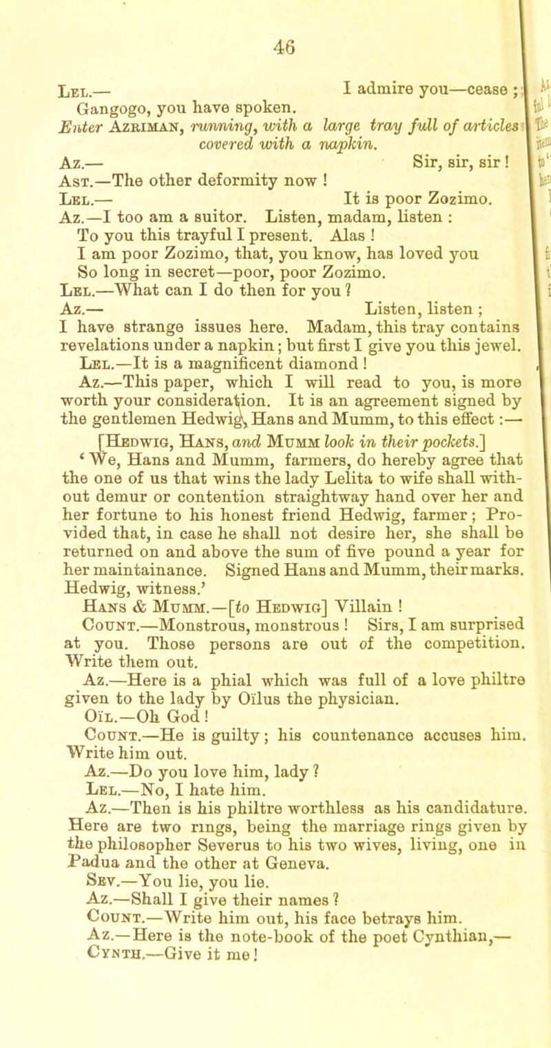 Gangogo, you have spoken. 46 Enter Azriman, running, with a large tray full of articles I have strange issues here. Madam, this tray contains revelations under a napkin; but first I give you this jewel. Lel.—It is a magnificent diamond ! Az.—This paper, which I will read to you, is more worth your consideration. It is an agreement signed by the gentlemen Hedwig', Hans and Mumm, to this effect: — [Hedwig, Hans, and Mumm look in their pockets.] ‘ We, Hans and Mumm, farmers, do hereby agree that the one of us that wins the lady Lelita to wife shall with- out demur or contention straightway hand over her and her fortune to his honest friend Hedwig, farmer; Pro- vided that, in case he shall not desire her, she shall be returned on and above the sum of five pound a year for her maintainance. Signed Hans and Mumm, their marks. Hedwig, witness.’ Hans & Mumm.—[to Hedwig] Villain ! Count.—Monstrous, monstrous ! Sirs, I am surprised at you. Those persons are out of the competition. Write them out. Az.—Here is a phial which was full of a love philtre given to the lady by Oilus the physician. Oil.-Oh God! Count.—He is guilty; his countenance accuses him. Write him out. Az.—Do you love him, lady ? Lel.—No, I hate him. Az.—Then is his philtre worthless as his candidature. Here are two rings, being the marriage rings given by the philosopher Severus to his two wives, living, one in Padua and the other at Geneva. Sev.—You lie, you lie. Az.—Shall I give their names 1 Count.—Write him out, his face betrays him. Az.— Here is the note-book of the poet Cynthian,— Cynth,—Give it me! covered with a napkin. Ast.—The other deformity now ! Lel.— Az.— Sir, sir, sir! It is poor Zozimo. Az.—I too am a suitor. Listen, madam, listen : To you this trayful I present. Alas ! I am poor Zozimo, that, you know, has loved you So long in secret—poor, poor Zozimo. Lel.—What can I do then for you ? Az.— Listen, listen;