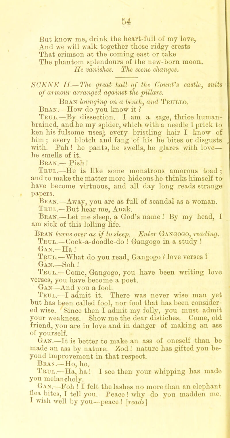 But know me, drink the heart-full of my love, And we will walk together those ridgy crests That crimson at the coming east or take The phantom splendours of the new-born moon. lie vanishes. The scene changes. SCENE II.—The great hall of the Count’s castle, suits of armow arranged against the p>illars. Beast lounging on a bench, and Trullo. Bran.—How do you know it ? Trul.—By dissection. I am a sage, thrice human- brained, and he my spider, which with a needle I prick to ken his fulsome uses); every bristling hair I know of him; every blotch and fang of his he bites or disgusts with. Pah ! he pants, he swells, he glares with love— he smells of it. Bran.— Pish! Trul.—He is like some monstrous amorous toad ; and to make the matter more hideous he thinks himself to have become virtuous, and all day long reads strange papers. Bean.—Away, you are as full of scandal as a woman. Trul.—But hear me, Anak. Bran,—Let me sleep, a God’s name ! By my head, I am sick of this lolling life. Bran turns over as if to sleep. Enter Gangogo, reading. Trul.—Cock-a-doodle-do ! Gangogo in a study ! Gan.—Ha ! Trul.—What do you read, Gangogo 1 love verses ? Gan.—Soh ! Trul.—Come, Gangogo, you have been writing love verses, you have become a poet. Gan—And you a fool. Trul.—I admit it. There was never wise man yet but has been called fool, nor fool that has been consider- ed wise. Since then I admit my folly, jura must admit your weakness. Show me the dear distiches. Come, old friend, you are in love and in danger of making an ass of yourself. Gan.—It is better to make an ass of oneself than be made an ass by nature. Zod ! nature has gifted you be- yond improvement in that respect. Bran.—Ho, ho. Trul.—Ha, ha! I see then your whipping has made you melancholy. Gan.—Poll! I felt the lashes no more than an elephant flea bites, I tell you. Peace ! why do you madden me. I wish well by you—peace ! [reads]