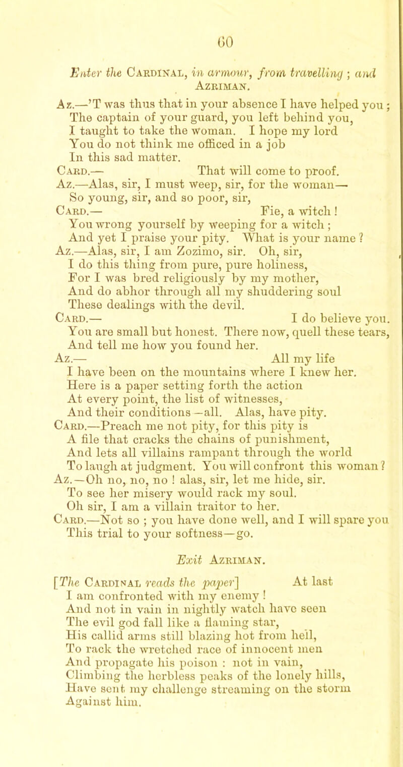 (50 Enter the Cardinal, in armour, from travelling ; and Azriman. Az.—’T was thus that in your absence I have helped you; The captain of your guard, you left behind you, I taught to take the woman. I hope my lord You do not think me officed in a job In this sad matter. Card.— That will come to proof. Az.—Alas, sir, I must weep, sir, for the woman— So young, sir, and so poor, sir, Card.— Pie, a witch ! You wrong yourself by weeping for a witch ; And yet I praise your pity. What is your name ? Az.—Alas, sir, I am Zozimo, sir. Oh, sir, I do this thing from pure, pure holiness, For I was bred religiously by my mother, And do abhor through all my shuddering soul These dealings with the devil. Card.— I do believe you. You are small but honest. There now, quell these tears. And tell me how you found her. Az.— All my life I have been on the mountains where I knew her. Here is a paper setting forth the action At every point, the list of witnesses. And their conditions —all. Alas, have pity. Card.—Preach me not pity, for this pity is A file that cracks the chains of punishment, And lets all villains rampant through the world To laugh at judgment. You will confront this woman? Az.—Oh no, no, no ! alas, sir, let me hide, sir. To see her misery would rack my soul. Oh sir, I am a villain traitor to her. Card.—Not so ; you have done well, and I will spare you This trial to your softness—go. Exit Azriman. [The Cardinal reads the paper] At last I am confronted with my enemy ! And not in vain in nightly watch have seen The evil god fall like a flaming star, His callid arms still blazing hot from hell, To rack the wretched race of innocent men And propagate his poison : not in vain, Climbing the herbless peaks of the lonely hills, Have sent, my challenge streaming on the storm Against him.