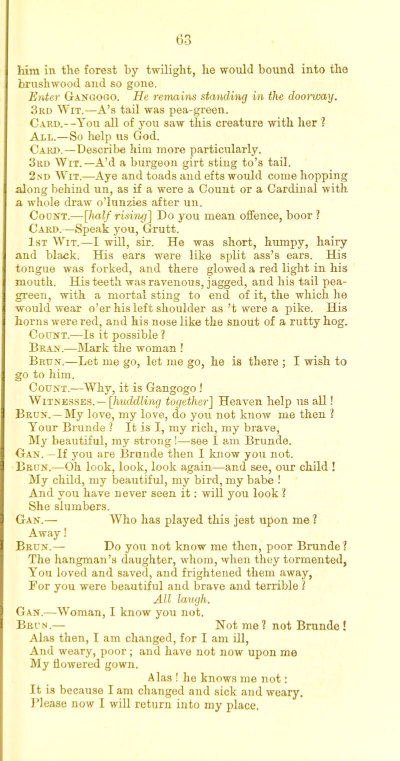 brushwood and so gone. Enter Gangogo. He remains standing in the doorway. 3rd Wit.—A’s tail was pea-green. Card.--You all of you saw this creature with her ? All.—So help us God. Card.—Describe him more particularly. 3rd Wit. —A’d a burgeon girt sting to’s tail. 2nd Wit.—Aye and toads and efts would come hopping along behind un, as if a were a Count or a Cardinal with a whole draw o’lunzies after un. Count.—[half rising] Do you mean offence, boor ? Card.—Speak you, Grutt. 1st Wit.—I will, sir. He was short, humpy, hairy and black. His ears were like split ass’s ears. His tongue was forked, and there glowed a red light in his mouth. His teeth was ravenous, jagged, and his tail pea- green, with a mortal sting to end of it, the which he would wear o’er his left shoulder as’t were a pike. His horns were red, and his nose like the snout of a rutty hog. Count.—Is it possible ? Bran.—Mark the woman ! Brttn.—Let me go, let me go, he is there ; I wish to go to him. Count.—Why, it is Gangogo ! Witnesses.— [huddling together] Heaven help us all! Brun.—My love, my love, do you not know me then ? Your Brunde ? It is I, my rich, my brave, My beautiful, my strong !—see I am Brunde. Gan. —If you are Brunde then I know you not. Brun.—Oh look, look, look again—and see, our child ! My child, my beautiful, my bird, my babe ! And you have never seen it: will you look'! She slumbers. Gan.— Who has played this jest upon me ? Away! Brun.— Do you not know me then, poor Brunde? The hangman’s daughter, whom, when they tormented, You loved and saved, and frightened them away, For you were beautiful and brave and terrible ! All laugh. Gan.—Woman, I know you not. Brun.— Not me? not Brunde ! Alas then, I am changed, for I am ill, And weary, poor ; and have not now upon me My flowered gown. Alas ! he knows me not: It is because I am changed and sick and weary. Please now I will return into my place.