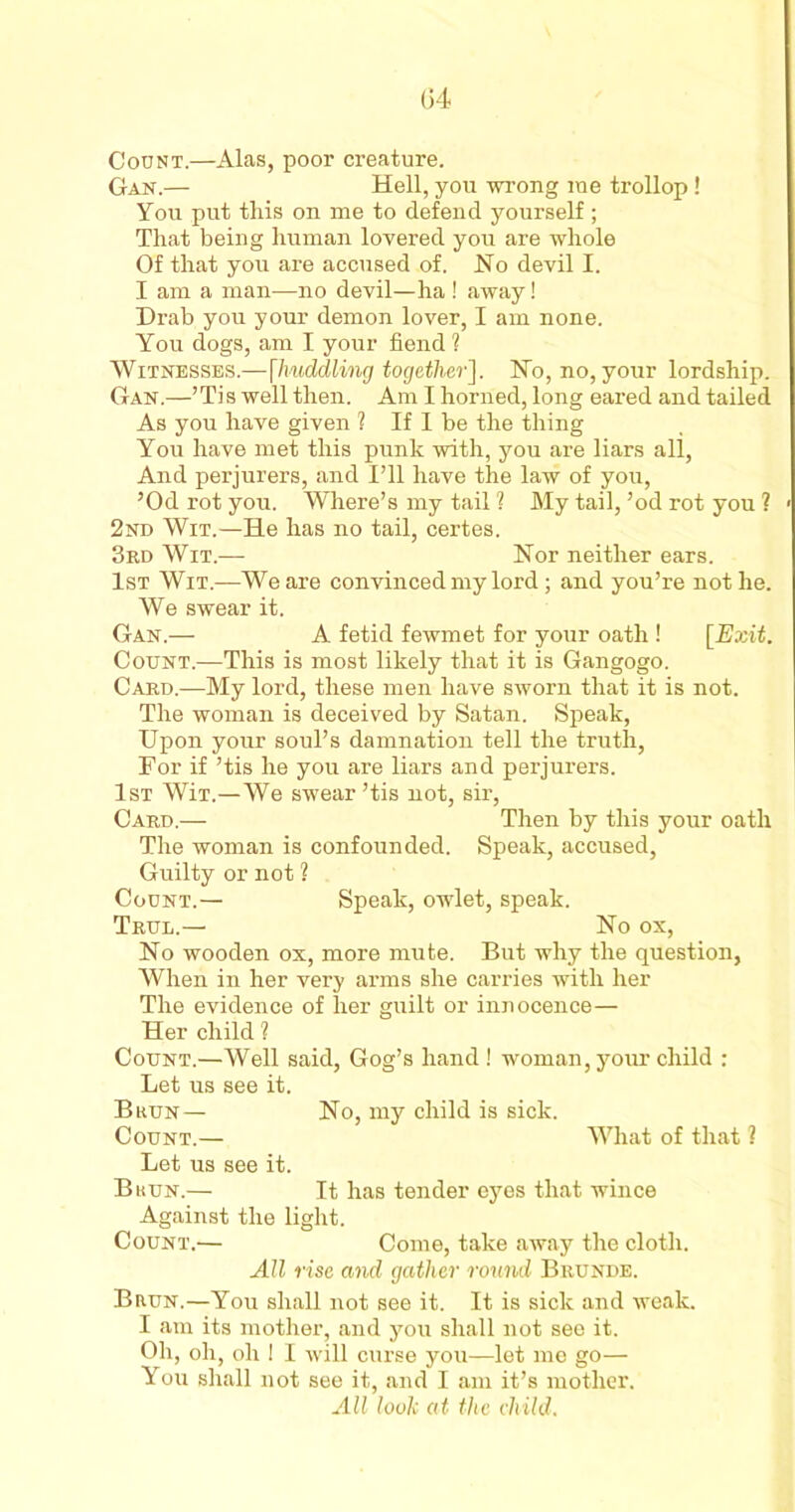 Count.—Alas, poor creature. Gan.— Hell, you wrong me trollop! You put this on me to defend yourself ; That being human lovered you are whole Of that you are accused of. No devil I. I am a man-—no devil—ha ! away! Drab you your demon lover, I am none. You dogs, am I your fiend ? Witnesses.—[huddling together]. No, no, your lordship. Gan.—’Ti s well then. Am I horned, long eared and tailed As you have given ? If I be the thing You have met this punk with, you are liars all, And perjurers, and I’ll have the law of you, ’Od rot you. Where’s my tail 1 My tail, ’od rot you ? 2nd Wit.—He has no tail, certes. 3rd Wit.— Nor neither ears. 1st Wit.—We are convinced my lord ; and you’re not he. We swear it. Gan.— A fetid fewmet for your oath ! [Exit. Count.—This is most likely that it is Gangogo. Card.—My lord, these men have sworn that it is not. The woman is deceived by Satan. Speak, Upon your soul’s damnation tell the truth, For if ’tis he you are liars and perjurers. 1st Wii.—We swear ’tis not, sir, Card.— Then by this your oath The woman is confounded. Speak, accused, Guilty or not ? Count.— Speak, owlet, speak. Trul.— No ox, No wooden ox, more mute. But why the question, When in her very arms she carries with her The evidence of her guilt or innocence— Her child ? Count.—Well said, Gog’s hand ! woman, your child : Let us see it. Bkun— No, my child is sick. Count.— What of that ? Let us see it. Bkun.— It has tender eyes that wince Against the light. Count.— Come, take away the cloth. All rise and gather round Brunde. Brun.—You shall not see it. It is sick and weak. I am its mother, and you shall not see it. Oh, oh, oh ! I will curse you—let me go— You shall not see it, and I am it’s mother. All look at the child.