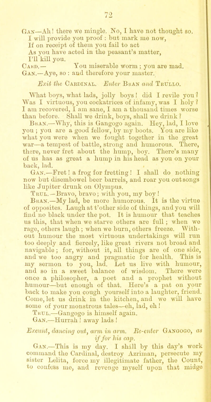 I will provide you proof : but mark me now, If on receipt of them you fail to act As you have acted in the peasant’s matter, I’ll kill you. Cakd.— You miserable worm ; you are mad. Gan.—Aye, so : and therefore your master. Exit the Cardinal. Enter Bkan and Tkullo. What boys, what lads, jolly boys! did I revile you? Was I virtuous, you cockatrices of infamy, was I holy? I am recovered, I am sane, I am a thousand times worse than before. Shall we drink, boys, shall we drink ? Bkan.—Why, this is Gangogo again. Hey, lad, I love you ; you are a good fellow, by my boots. You are like what you were when we fought together in the great war—a tempest of battle, strong and humorous. There, there, never fret about the hump, boy. There’s many of us has as great a hump in his head as you on your back, lad. Gan.—Fret! a frog for fretting ! I shall do nothing now but disembowel beer barrels, and roar you out songs like Jupiter drunk on Olympus. Trul.—Bravo, bravo; with you, my boy ! Bkan.—My lad, be more humorous. It is the virtue of opposites. Laugh at t’other side of things, and you will find no black under the pot. It is humour that teaches us this, that when we starve others are full; when we rage, others laugh; when we burn, others freeze. With- out humour the most virtuous undertakings will run too deeply and fiercely, like great rivers not broad and navigable; for, without it, all things are of one side, and we too angry and pragmatic for health. This is my sermon to you, lad. Let us live with humour, and so in a sweet balance of wisdom. There were once a philosopher, a poet and a prophet without humour—but enough of that. Here’s a pat on your back to make you cough yourself into a laughter, friend. Come, let us drink in the kitchen, and we will have some of your monstrous tales—eh, lad, eh ! Tkul.—Gangogo is himself again. Gan.—Hurrah ! away lads ! Exeunt, dancing out, arm in arm. Be-enter Gangogo, as if for his cap. Gan.—This is my day. I shall by this day’s work command the Cardinal, destroy Azriman, persecute my sister Lelita, force my illegitimate father, the Count, to confess me, and revenge myself upon that midge