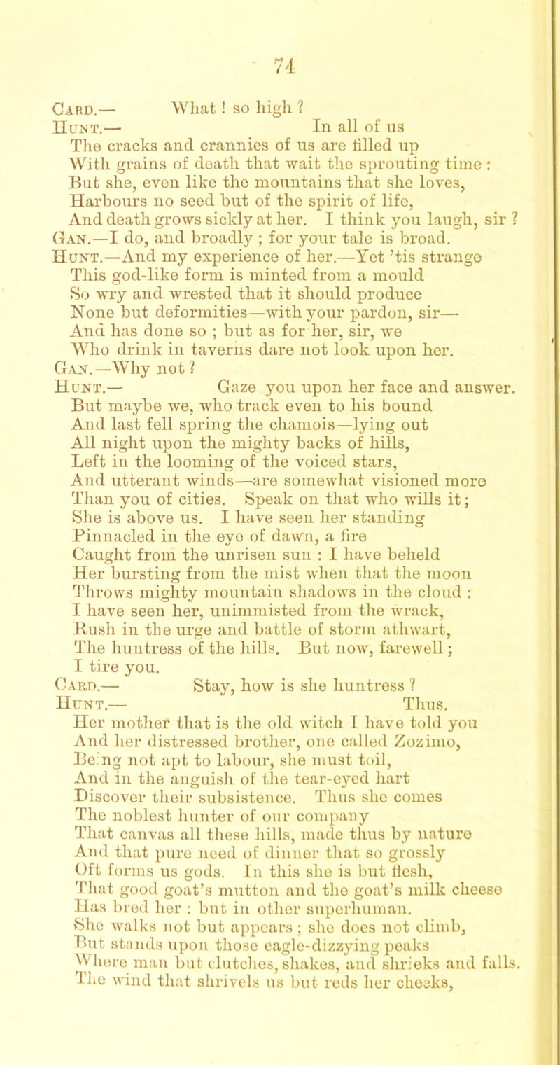 Card.— What! so high ? Hunt.— In all of us The cracks and crannies of us are tilled up With grains of death that wait the sprouting time : But she, even like the mountains that she loves, Harbours no seed but of the spirit of life, And death grows sickly at her. I think you laugh, sir ? Gan.—I do, and broadly ; for your tale is broad. Hunt.—And my experience of her.—Yet ’tis strange This god-like form is minted from a mould So wry and wrested that it should produce Hone but deformities—with your pardon, sir— And has done so ; but as for her, sir, we Who drink in taverns dare not look upon her. Gan.—Why not 1 Hunt.— Gaze you upon her face and answer. But maybe we, who track even to his bound And last fell spring the chamois—lying out All night upon the mighty backs of hills, Left in the looming of the voiced stars, And utterant winds—are somewhat visioned more Than you of cities. Speak on that who wills it; She is above us. I have seen her standing Pinnacled in the eye of dawn, a fire Caught from the unrisen sun : I have beheld Her bursting from the mist when that the moon Throws mighty mountain shadows in the cloud : I have seen her, unimmisted from the wrack, Rush in the urge and battle of storm athwart, The huntress of the hills. But now, farewell; I tire you. Card.— Stay, how is she huntress ? Hunt.— Thus. Her mother that is the old witch I have told you And her distressed brother, one called Zozimo, Being not apt to labour, she must toil, And in the anguish of the tear-eyed hart Discover their subsistence. Thus she comes The noblest hunter of our company That canvas all these hills, made thus by nature And that pure need of dinner that so grossly Oft forms us gods. In this she is but fiesh, That good goat’s mutton and the goat’s milk cheese Has bred her : but in other superhuman. She walks not but appears; she does not climb, But. stands upon those eagle-dizzying peaks Where man but clutches, shakes, and shrieks and falls. The wind that shrivels us but reds her cheeks,