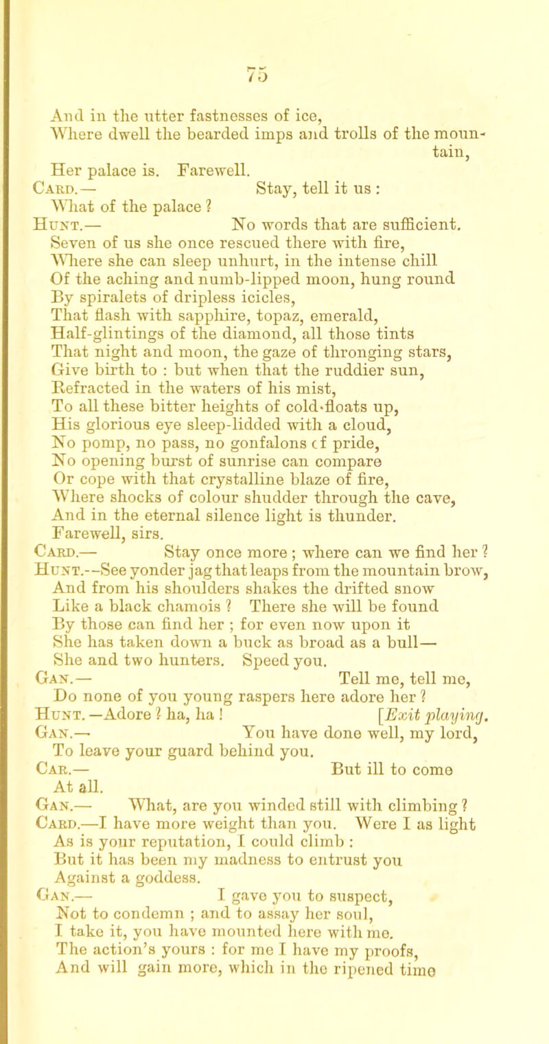 Where dwell the bearded imps and trolls of the moun- tain, Her palace is. Farewell. Card.— Stay, tell it us : What of the palace ? Hunt.— Ho words that are sufficient. Seven of us she once rescued there with fire, Where she can sleep unhurt, in the intense chill Of the aching and numb-lipped moon, hung round By spiralets of dripless icicles, That flash with sapphire, topaz, emerald, Half-glintings of the diamond, all those tints That night and moon, the gaze of thronging stars, Give birth to : but when that the ruddier sun, Refracted in the waters of his mist, To all these bitter heights of cold-floats up, His glorious eye sleep-lidded with a cloud, No pomp, no pass, no gonfalons cf pride, No opening burst of sunrise can compare Or cope with that crystalline blaze of fire, Where shocks of colour shudder through the cave, And in the eternal silence light is thunder. Farewell, sirs. Card.— Stay once more; where can we find her ? Hunt.—See yonder jag that leaps from the mountain brow, And from his shoulders shakes the drifted snow Like a black chamois ? There she will be found By those can find her ; for even now upon it She has taken down a buck as broad as a bull— She and two hunters. Speed you. Gan.— Tell me, tell me, Do none of you young raspers here adore her ? Hunt. —Adore ? ha, ha ! [Exit playing, Gan.— You have done well, my lord, To leave your guard behind you. Car.— But ill to come At all. Gan.— What, are you winded still with climbing ? Card.—I have more weight than you. Were I as light As is your reputation, I could climb : But it has been my madness to entrust you Against a goddess. Gan.— I gave you to suspect, Not to condemn ; and to assay her soul, I take it, you have mounted here with me. The action’s yours : for me I have my proofs, And will gain more, which in the ripened time