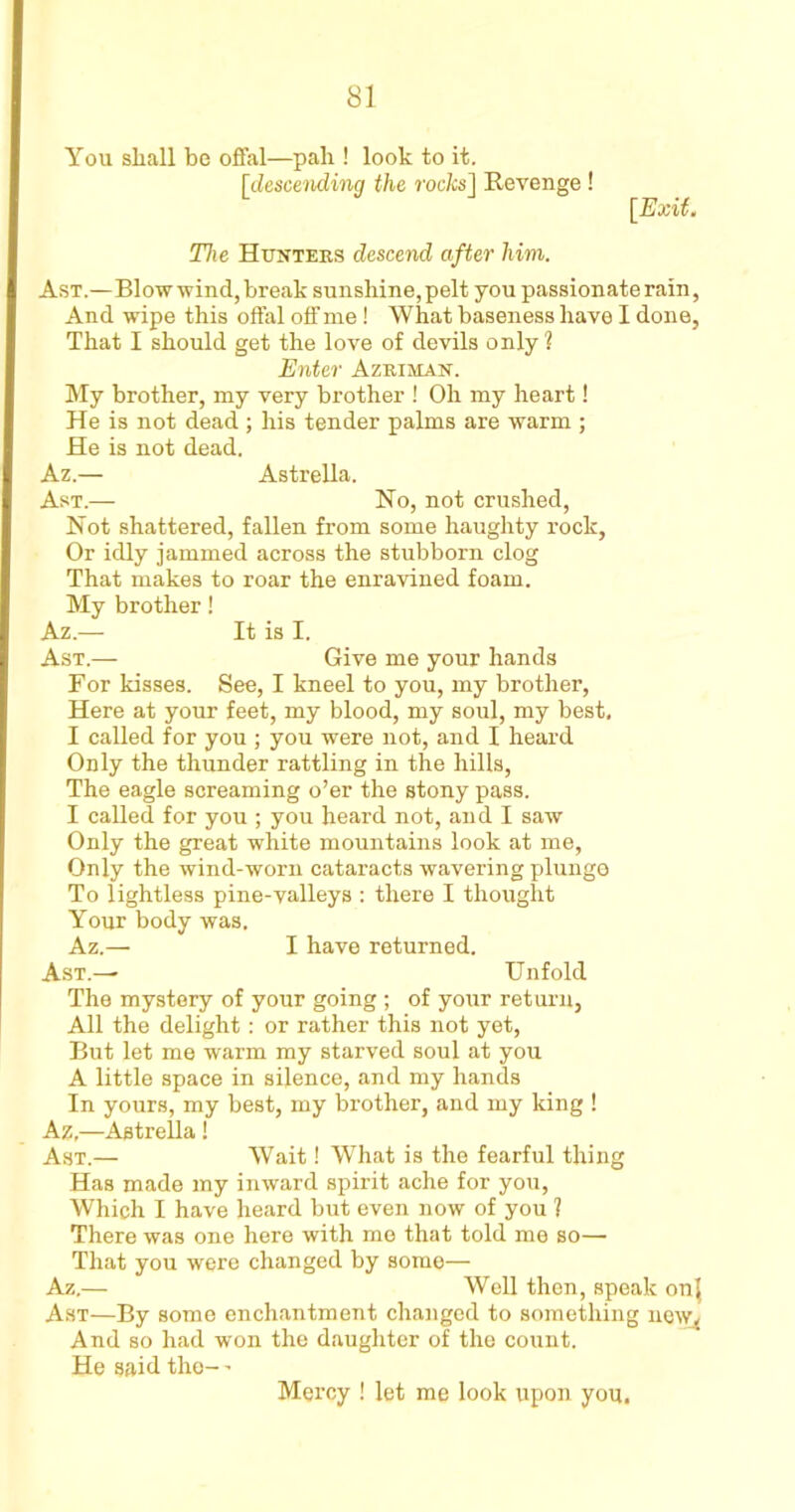 You shall be offal—pali! look to it. fdescending the rocks] Revenge ! [Exit. The Hunters descend after him. Ast.—Blow wind, break sunshine, pelt you passionate rain, And wipe this offal off me! What baseness have I done, That I should get the love of devils only 1 Enter Azriman. My brother, my very brother ! Oh my heart! He is not dead ; his tender palms are warm ; He is not dead. Az.— Astrella. Ast.— Ho, not crushed, Hot shattered, fallen from some haughty rock, Or idly jammed across the stubborn clog That makes to roar the enravined foam. My brother! Az.— It is I. Ast.— Give me your hands For kisses. See, I kneel to you, my brother, Here at your feet, my blood, my soul, my best, I called for you ; you were not, and I heard Only the thunder rattling in the hills, The eagle screaming o’er the stony pass. I called for you ; you heard not, and I saw Only the great white mountains look at me, Only the wind-worn cataracts wavering plunge To lightless pine-valleys : there I thought Your body was, Az.— I have returned. Ast.— Unfold The mystery of your going ; of your return, All the delight: or rather this not yet, But let me warm my starved soul at you A little space in silence, and my hands In yours, my best, my brother, and my king ! Az,—Astrella! Ast.— Wait! What is the fearful thing Has made my inward spirit ache for you, Which I have heard but even now of you ] There was one here with me that told me so— That you were changed by somo— Az.— Well then, speak onj Ast—By some enchantment changed to something new. And so had won the daughter of the count. He said the- - Mercy ! let me look upon you.