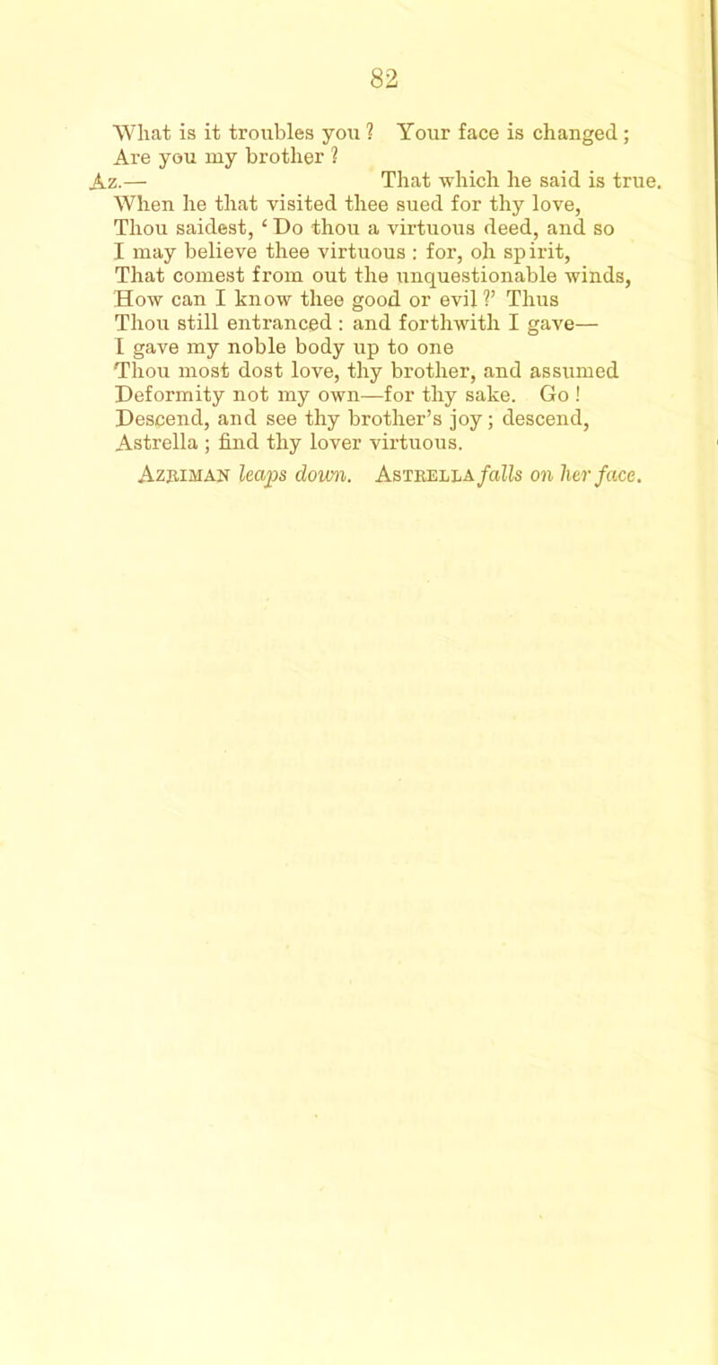 What is it troubles you 1 Your face is changed; Are you my brother 1 Az.— That which he said is true. When he that visited thee sued for thy love, Thou saidest, ‘ Do thou a virtuous deed, and so I may believe thee virtuous : for, oh sp irit, That contest from out the unquestionable winds, How can I know thee good or evil V Thus Thou still entranced : and forthwith I gave— 1 gave my noble body up to one Thou most dost love, thy brother, and assumed Deformity not my own—for thy sake. Go ! Descend, and see thy brother’s joy; descend, Astrella ; find thy lover virtuous. Azjiiman leaps down. Astrella/aZls on her face.