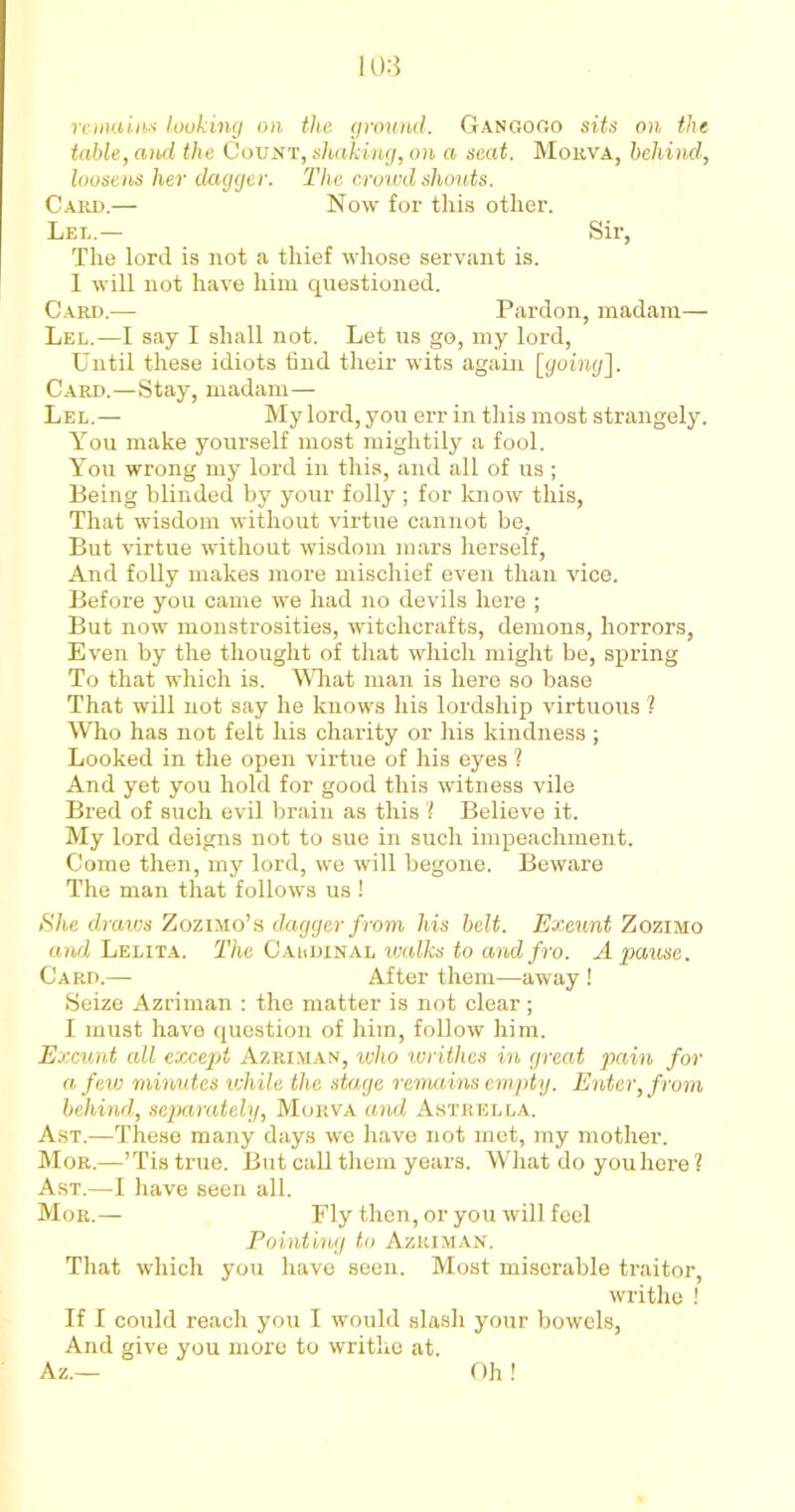 remains looking on the ground. Gan go Go sits on the table, and the Count, shaking, on a seat. Morva, behind, loosens her dagger. The crowd shouts. Card.— Now for this other. Led.— Sir, The lord is not a thief whose servant is. I will not have him questioned. Card.— Pardon, madam— Lel.—I say I shall not. Let us go, my lord, Until these idiots find their wits again [going]. Card.—Stay, madam— Lel.— My lord, you err in this most strangely. You make yourself most mightily a fool. You wrong my lord in this, and all of us ; Being blinded by your folly ; for know this, That wisdom without virtue cannot be, But virtue without wisdom mars herself, And folly makes more mischief even than vice. Before you came we had no devils here ; But now monstrosities, witchcrafts, demons, horrors, Even by the thought of that which might be, spring To that which is. What man is here so base That will not say he knows his lordship virtuous ? Who has not felt his charity or his kindness; Looked in the open virtue of his eyes ? And yet you hold for good this Avitness vile Bred of such evil brain as this 'l Believe it. My lord deigns not to sue in such impeachment. Come then, my lord, we will begone. Beware The man that follows us ! She d/raws Zozimo’s dagger from his belt. Exeunt Zozimo and Lelita. The Caldinal walks to and fro. A pause. Card.— After them—away ! Seize Azriman : the matter is not clear ; I must have question of him, follow him. Exeunt all except Azriman, ivho writhes in great pain for a few minutes while the stage remains empty. Enter, from behind, separately, Morva and Astrella. Ast.—These many days we have not met, my mother. Mor.—’Tis true. But call them years. What do youhere ? Ast.—I have seen all. Mor.— Fly then, or you will feel Pointing to Azriman. That which you have seen. Most miserable traitor, writhe ! If I could reach you I would slash your bowels, And give you more to writhe at. Az.— Oh!