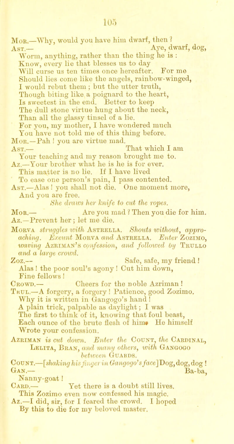 Mor.—Why, would you have him dwarf, then ? Ast.—  Aye, dwarf, dog, Worm, anything, rather than the thing he is : Know, every lie that blesses us to day Will curse us ten times once hereafter. For me Should lies come like the angels, rainbow-winged, I would rebut them ; but the utter truth, Though biting like a poignard to the heart, Is sweetest in the end. Better to keep The dull stone virtue hung about the neck, Than all the glassy tinsel of a lie. For you, my mother, I have wondered much You have not told me of this thing before. Mor.—Pah ! you are virtue mad. Ast.— That which I am Your teaching and my reason brought me to. Az.—Your brother what he is he is for ever. This matter is no lie. If I have lived To ease one person’s pain, I pass contented. Ast.—Alas ! you shall not die. One moment more, And you are free. She draws her knife to cut the ropes. Mor.— Are you mad ? Then you die for him. Az.—Prevent her; let me die. Morva struggles with Astrella. Shouts ivithout, appro- aching. Exeunt Morva and Astrella. Enter Zozimo, waving Azriman’s confession, and followed by Trullo and a large crowd. Zoz.— Safe, safe, my friend ! Alas ! the poor soul’s agony ! Cut him down, Fine fellows! Crowd.— Cheers for the noble Azriman ! Tkul.—-A forgery, a forgery ! Patience, good Zozimo. Why it is written in Gangogo’s hand ! A plain trick, palpable as daylight; I was The first to think of it, knowing that foul beast, Each ounce of the brute flesh of him# He himself Wrote your confession. Azriman is cut down. Enter the Count, the Cardinal, Lelita, Bran, and many others, with Gangogo between Guards. Count.—[shaking his finger in Gangogo’s /ace] Dog, dog, dog ! Gan.— Ba-ba, Nanny-goat! Card.— Yet there is a doubt still lives. This Zozimo even now confessed his magic. Az.—I did, sir, for I feared the crowd. I hoped By this to die for my beloved master.