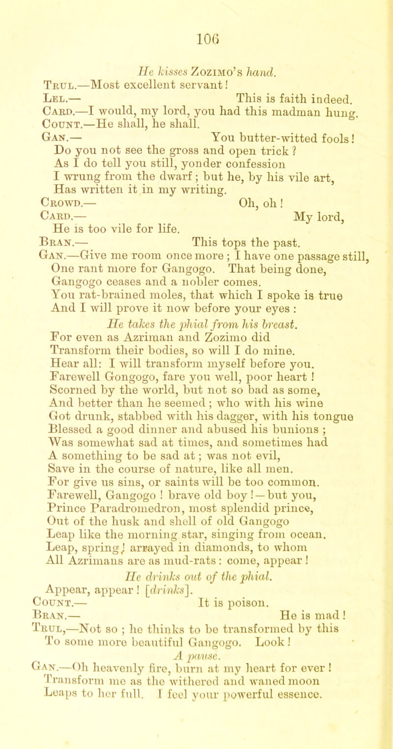 He kisses Zozimo’s hand. Trxjl.—Most excellent servant! Lel.— This is faith indeed. Card.—I would, my lord, you had this madman hung. Count.—He shall, he shall. Gan.— You butter-witted fools! Do you not see the gross and open trick ? As I do tell you still, yonder confession I wrung from the dwarf; but he, by his vile art, Has written it in my writing. Crowd.— Oh, oh ! Card.— My lord, He is too vile for life. Bran.— This tops the past. Gan.—Give me room once more ; I have one passage still, One rant more for Gangogo. That being done, Gangogo ceases and a nobler comes. You rat-brained moles, that which I spoke is true And I will prove it now before your eyes : He takes the phial from his breast. For even as Azriman and Zozimo did Transform their bodies, so will I do mine. Hear all: I will transform myself before you. Farewell Gongogo, fare you well, poor heart ! Scorned by the world, but not so bad as some. And better than he seemed ; who with his wine Got drunk, stabbed with his dagger, with his tongue Blessed a good dinner and abused his bunions ; Was somewhat sad at times, and sometimes had A something to be sad at; was not evil, Save in the course of nature, like all men. For give us sins, or saints will be too common. Farewell, Gangogo ! brave old boy! —but you, Prince Paradromedron, most splendid prince, Out of the husk and shell of old Gangogo Leap like the morning star, singing from ocean. Leap, spring J arrayed in diamonds, to whom All Azrimans are as mud-rats: come, appear ! He drinks out of the phial. Appear, appear! [drinks]. Count.— It is poison. Bran.— He is mad ! Trul,—Not so ; he thinks to be transformed by this To some more beautiful Gangogo. Look! A pause. Gan.—Oh heavenly fire, burn at my heart for ever ! Transform me as the withered and waned moon Leaps to her full. I feel your powerful essence.