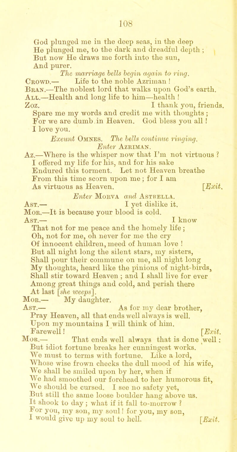 God plunged me in the deep seas, in the deep He plunged me, to the dark and dreadful depth ; But now He draws me forth into the sun, And purer. The marriage bells begin again to ring. Crowd.— Life to the noble Azriman ! Bran.—The noblest lord that walks upon God’s earth. All.—Health and long life to him—health ! Zoz. I thank you, friends. Spare me my words and credit me with thoughts ; For we are dumb .in Heaven. God bless you all! I love you. Exeunt Omnes. The bells continue ringing. Enter Azriman. Az.—Where is the whisper now that I’m not virtuous ? I offered my life for his, and for his sake Endured this torment. Let not Heaven breathe From this time scorn upon me; for I am As virtuous as Heaven. [Exit. Enter Morva and Astrella. Ast.— I yet dislike it. Mor.—It is because your blood is cold. Ast.— I know That not for me peace and the homely life; Oh, not for me, oh never for me the cry Of innocent children, meed of human love ! But all night long the silent stars, my sisters, Shall pour their commune on me, all night long My thoughts, heard like the pinions of night-birds, Shall stir toward Heaven ; and I shall live for ever Among great things and cold, and perish there At last [she weeps]. Mor.— My daughter. Ast.— As for my dear brother. Pray Heaven, all that ends well always is well. Upon my mountains I will think of him. Farewell! [Exit. Mor.— That ends well always that is done well: But idiot fortune breaks her cunningest works. We must to terms with fortune. Like a lord, Whose wise frown checks the dull mood of his wife, We shall be smiled upon by her, when if We had smoothed our forehead to her humorous fit, We should be cursed. I see no safety yet, But still the same loose boulder hang above us. It shook to day ; what if it fall to-morrow l For you, my son, my soul! for you, my son, I would give up my soul to hell. [Exit.