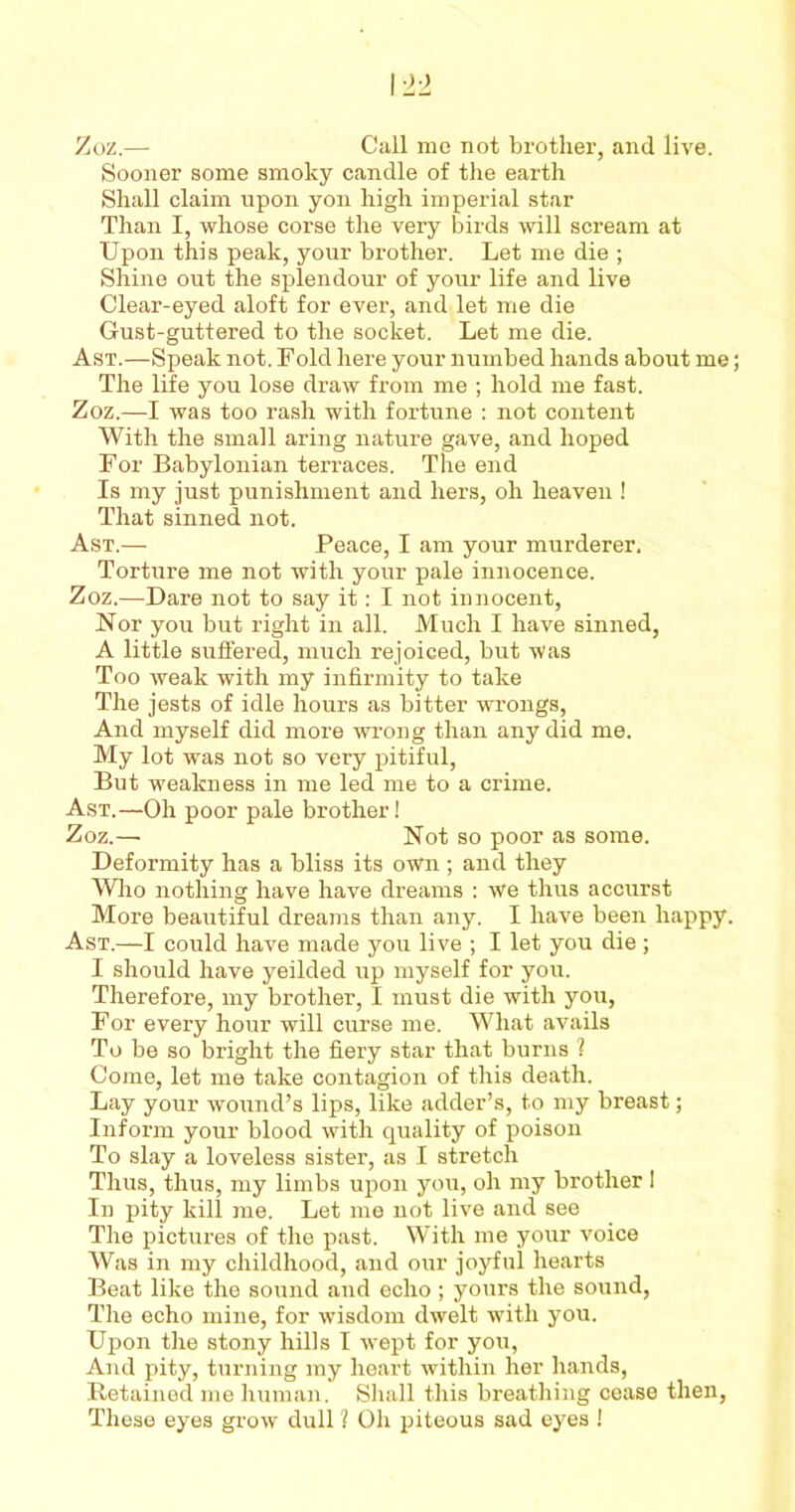 Zoz.— Call mo not brother, and live. Sooner some smoky candle of the earth Shall claim upon yon high imperial star Than I, whose corse the very birds will scream at Upon this peak, your brother. Let me die ; Shine out the splendour of your life and live Clear-eyed aloft for ever, and let me die Gust-guttered to the socket. Let me die. Ast.—Speak not. Fold here your numbed hands about me The life you lose draw from me ; hold me fast. Zoz.—I was too rash with fortune : not content With the small aring nature gave, and hoped For Babylonian terraces. The end Is my just punishment and hers, oh heaven ! That sinned not. Ast.— Peace, I am your murderer. Torture me not with your pale innocence. Zoz.—Dare not to say it: I not innocent, Nor you but right in all. Much I have sinned, A little suffered, much rejoiced, but was Too weak with my infirmity to take The jests of idle hours as bitter wrongs, And myself did more wrong than any did me. My lot was not so very pitiful, But weakness in me led me to a crime. Ast.—Oh poor pale brother! Zoz.— Not so poor as some. Deformity has a bliss its own; and they Who nothing have have dreams : we thus accurst More beautiful dreams than any. I have been happy. Ast.—I could have made you live ; I let you die; I should have yeilded up myself for you. Therefore, my brother, I must die with you, For every hour will curse me. What avails To be so bright the fiery star that burns ? Come, let me take contagion of this death. Lay your woimd’s lips, like adder’s, to my breast; Inform your blood with quality of poison To slay a loveless sister, as I stretch Thus, thus, my limbs upon you, oh my brother I In pity kill me. Let me not live and see The pictures of the past. With me your voice Was in my childhood, and our joyful hearts Beat like the sound and echo ; yours the sound, The echo mine, for wisdom dwelt with you. Upon the stony hills I wept for you, And pity, turning my heart within her hands, Retained me human. Shall this breathing cease then, These eyes grow dull ? Oh piteous sad eyes !