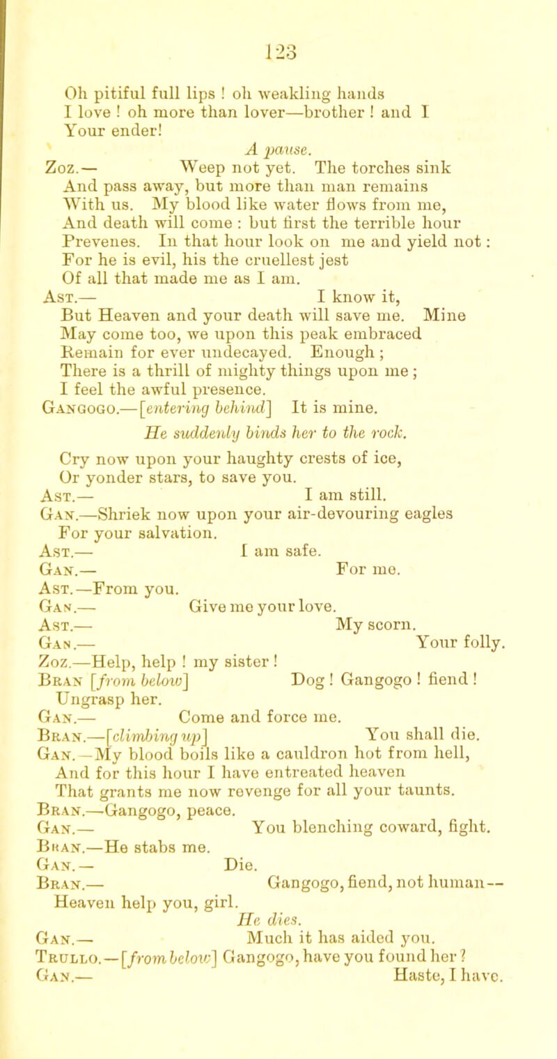 Oh pitiful full lips ! oh weakling hands I love ! oh more than lover—brother ! and I Your ender! A pause. Zoz.— Weep not yet. The torches sink And pass away, but more than man remains With us. My blood like water flows from me, And death will come : but first the terrible hour Prevenes. In that hour look on me and yield not: For he is evil, his the cruellest jest Of all that made me as I am. Ast.— I know it, But Heaven and your death will save me. Mine May come too, we upon this peak embraced Remain for ever undecayed. Enough ; There is a thrill of mighty things upon me; I feel the awful presence. Gangogo.— [entering behind] It is mine. He suddenly binds her to the rock. Cry now upon your haughty crests of ice, Or yonder stars, to save you. Ast.— I am still. Gan.—Shriek now upon your air-devouring eagles For your salvation. Ast.— I am safe. Gan.— For me. Ast.—From you. Gan.— Give me your love. Ast.— My scorn. Gan.— Your folly. Zoz.—Help, help ! my sister ! Bran [from below] Hog ! Gangogo ! fiend ! Ungrasp her. Gan.— Come and force me. Bran.—[climbing up] You shall die. Gan.—My blood boils like a cauldron hot from hell, And for this hour I have entreated heaven That grants me now revenge for all your taunts. Bran.—-Gangogo, peace. Gan.— You blenching coward, fight. Bkan.—He stabs me. Gan.— Die. Bran.— Gangogo, fiend, not human— Heaven help you, girl. He dies. Gan.— Much it has aided you. Trullo.—[frombclow] Gangogo,have you foundher?