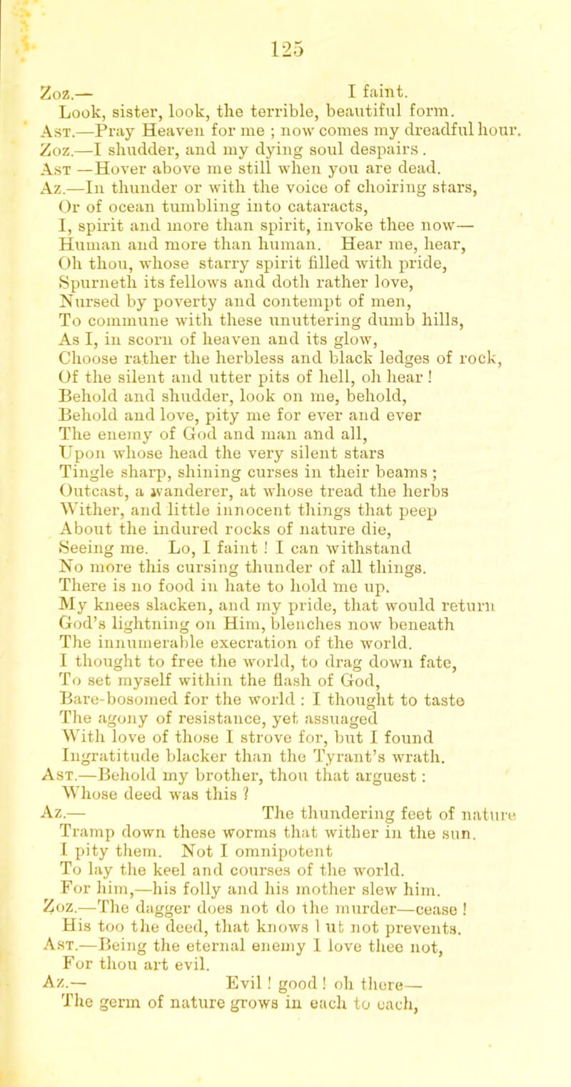 Look, sister, look, the terrible, beautiful form. A st.—Pray Heaven for me ; now comes my dreadful hour. Zoz.—I shudder, and my dying soul despairs. Ast —Hover above me still when you are dead. Az.—In thunder or with the voice of choiring stars, Or of ocean tumbling into cataracts, I, spirit and more than spirit, invoke thee now— Human and more than human. Hear me, hear, Oh thou, whose starry spirit filled with pride, Spurneth its fellows and doth rather love, Nursed by poverty and contempt of men, To commune with these unuttering dumb hills, As I, in scorn of heaven and its glow, Choose rather the herbless and black ledges of rock, Of the silent and utter pits of hell, oh hear ! Behold and shudder, look on me, behold, Behold and love, pity me for ever and ever The enemy of God and man and all, Upon whose head the very silent stars Tingle sharp, shining curses in their beams ; Outcast, a wanderer, at whose tread the herbs Wither, and little innocent things that peep About the indured rocks of nature die, Seeing me. Lo, I faint ! I can withstand No more this cursing thunder of all things. There is no food in hate to hold me up. My knees slacken, and my pride, that would return God’s lightning on Him, blenches now beneath The innumerable execration of the world. I thought to free the world, to drag down fate, To set myself within the flash of God, Bare-bosomed for the world : I thought to taste The agony of resistance, yet assuaged With love of those I strove for, but I found Ingratitude blacker than the Tyrant’s wrath. Ast.—Behold my brother, thou that arguest: Whose deed was this ? Az.— The thundering feet of nature Tramp down these worms that wither in the sun. I pity them. Not I omnipotent To lay the keel and courses of the world. For him,—his folly and his mother slew him. Zoz.—The dagger does not do the murder—cease ! His too the deed, that knows 1 ut not prevents. Ast.—Being the eternal enemy I love thee not, For thou az*t evil. Az.— Evil! good ! oh there— The germ of nature grows in each to each,