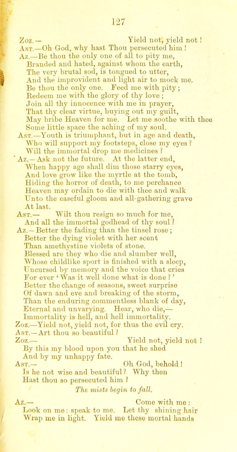 Zoz.— Yield not, yield not ! Ast.—Oh God, why hast Thou persecuted him ! Az.—Be thou the only one of all to pity me, Branded and hated, against whom the earth, The very brutal sod, is tongued to utter, And the improvident and light air to mock me. Be thou the only one. Feed me with pity; Redeem me with the glory of thy love ; Join all thy innocence with me in prayer, That thy clear virtue, buying out my guilt, May bribe Heaven for me. Let me soothe with thee Some little space the aching of my soul. Ast.—Youth is triumphant, but in age and death, Who will support my footsteps, close my eyes ? Will the immortal drop me medicines ? ‘ Az.—Ask not the future. At the latter end, When happy age shall dim those starry eyes, And love grow like the myrtle at the tomb, Hiding the horror of death, to me perchance Heaven may ordain to die with thee and walk Unto the easeful gloom and all-gathering grave At last. Ast.— Wilt thou resign so much for me, And all the immortal godhead of thy soul ? Az.—Better the fading than the tinsel rose ; Better the dying violet with her scent Than amethystine violets of stone. Blessed are they who die and slumber well, Whose childlike sport is finished with a sleep, Uncursed by memory and the voice that cries For ever ‘Was it well done what is done ? ’ Better the change of seasons, sweet surprise Of dawn and eve and breaking of the storm, Than the enduring commentless blank of day, Eternal and unvarying. Hear, who die,— Immortality is hell, and hell immortality. Zoz.—Yield not, yield not, for thus the evil cry. Ast.—Art thou so beautiful? Zoz.— Yield not, yield not ! By this my blood upon you that he shed And by my unhappy fate. Ast.— Oh God, behold ! Is he not wise and beautiful ? Why then Hast thou so persecuted him 1 The mists begin to fall. Az.— Come with me : Look on me: speak to me. Let thy shining hair Wrap me in light. Yield me these mortal hands