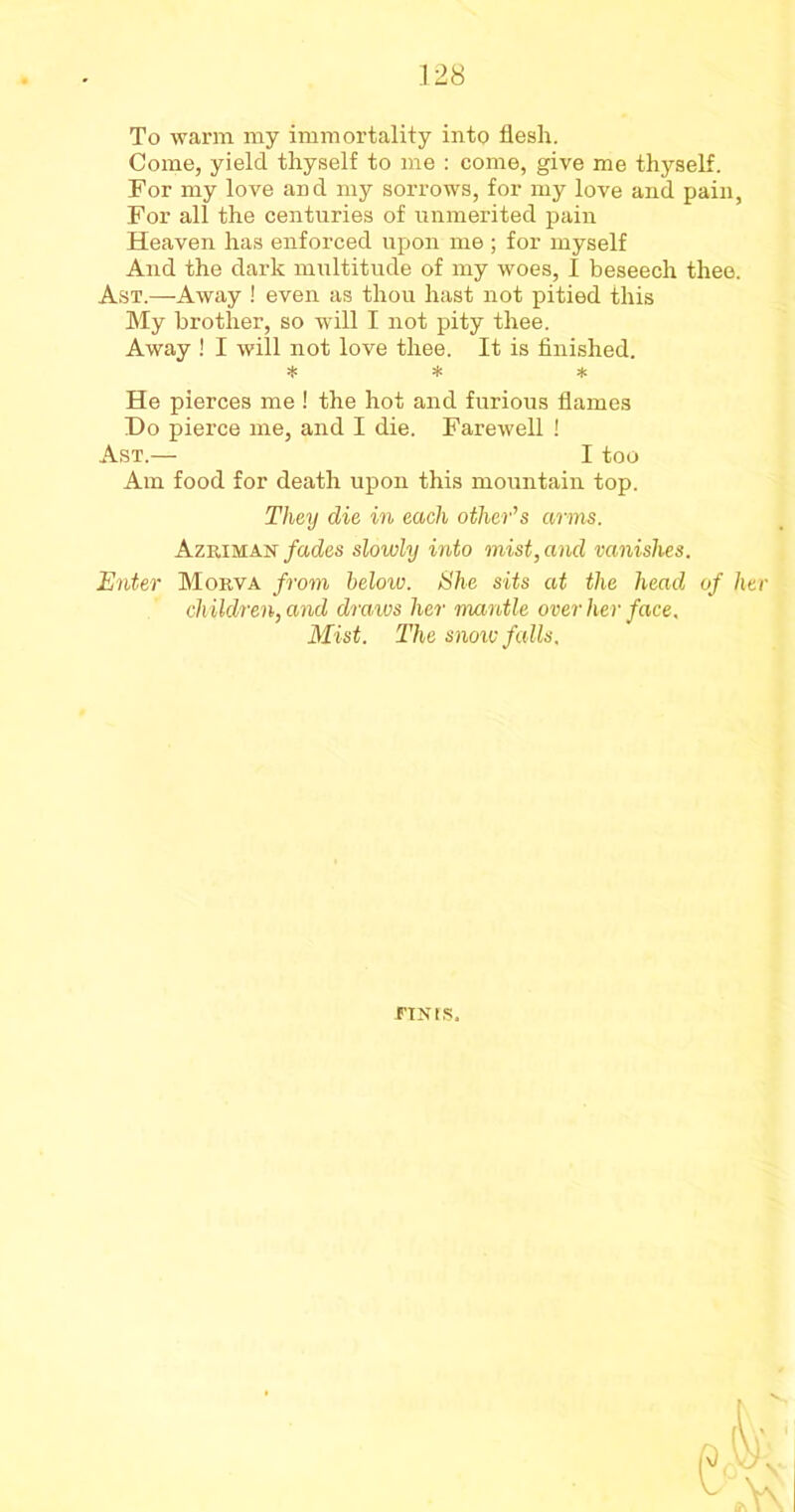 To warm my immortality into flesh. Come, yield thyself to me : come, give me thyself. For my love and my sorrows, for my love and pain, For all the centuries of unmerited pain Heaven has enforced upon me ; for myself And the dark multitude of my woes, I beseech thee. Ast.—Away ! even as thou hast not pitied this My brother, so will I not pity thee. Away ! I will not love thee. It is finished. * * * He pierces me! the hot and furious flames Do pierce me, and I die. Farewell ! Ast.— I too Am food for death upon this mountain top. They die in each other’s arms. Azriman fades slowly into mist, and vanishes. Enter Morva from below. She sits at the head of her children, and draws her mantle over her face. Mist. The snowfalls. FINIS.