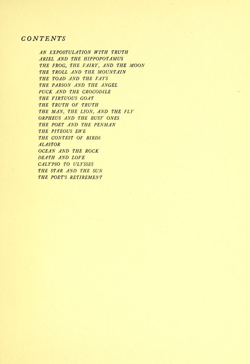 CONTENTS AN EXPOSTULATION WITH TRUTH ARIEL AND THE HIPPOPOTAMUS THE FROG, THE FAIRT, AND THE MOON THE TROLL AND THE MOUNTAIN THE TOAD AND THE FATS THE PARSON AND THE ANGEL PUCK AND THE CROCODILE THE VIRTUOUS GOAT THE TRUTH OF TRUTH THE MAN, THE LION, AND THE FLT ORPHEUS AND THE BUST ONES THE POET AND THE PENMAN THE PITEOUS EWE THE CONTEST OF BIRDS ALASTOR OCEAN AND THE ROCK DEATH AND LOVE CALTPSO TO ULTSSES THE STAR AND THE SUN THE POET’S RETIREMENT