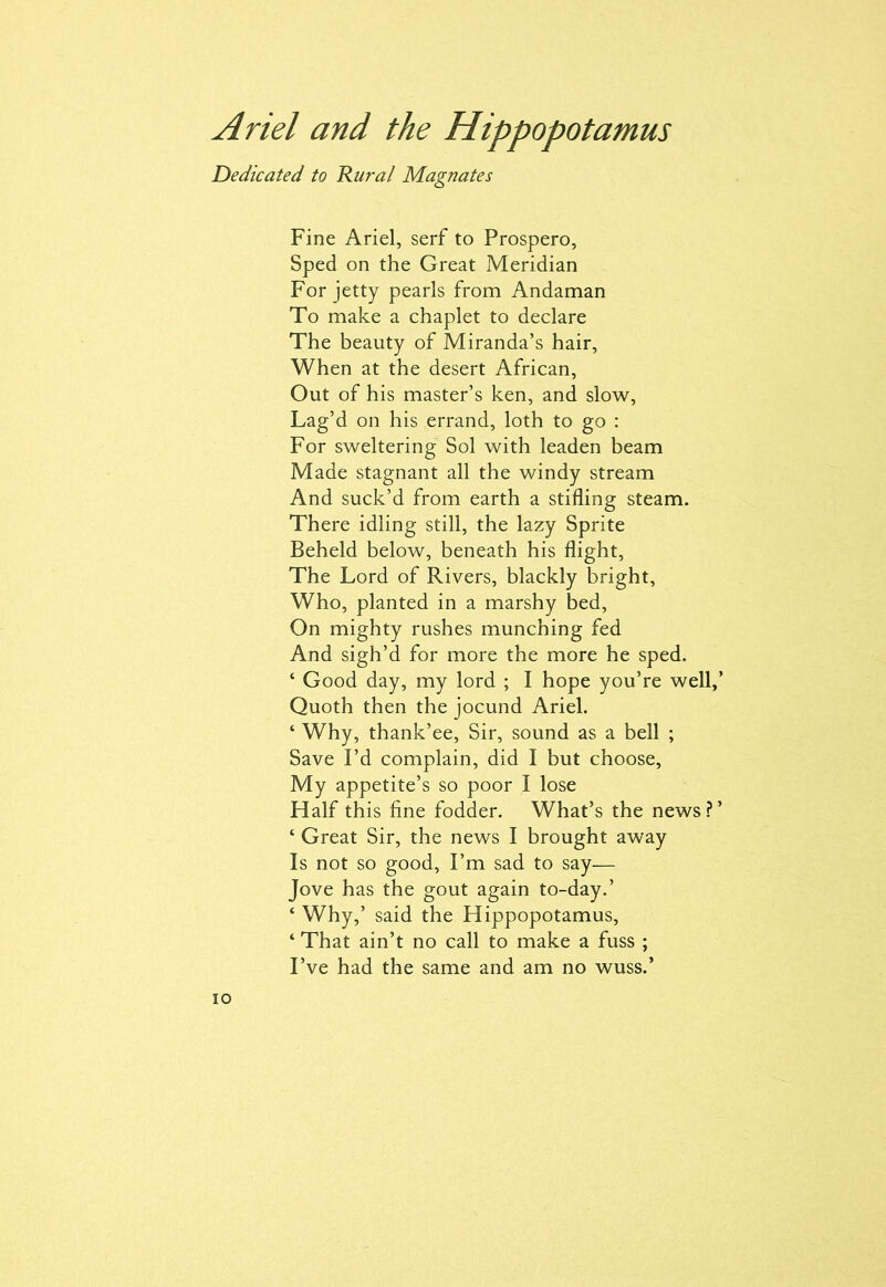 Dedicated to Rural Magnates Fine Ariel, serf to Prospero, Sped on the Great Meridian For jetty pearls from Andaman To make a chaplet to declare The beauty of Miranda’s hair, When at the desert African, Out of his master’s ken, and slow, Lag’d on his errand, loth to go : For sweltering’ Sol with leaden beam Made stagnant all the windy stream And suck’d from earth a stifling steam. There idling still, the lazy Sprite Beheld below, beneath his flight, The Lord of Rivers, blackly bright, Who, planted in a marshy bed, On mighty rushes munching fed And sigh’d for more the more he sped. ‘ Good day, my lord ; I hope you’re well,’ Quoth then the jocund Ariel. ‘ Why, thank’ee, Sir, sound as a bell ; Save I’d complain, did I but choose, My appetite’s so poor I lose Half this fine fodder. What’s the news ? ’ ‘ Great Sir, the news I brought away Is not so good, I’m sad to say— Jove has the gout again to-day.’ ‘ Why,’ said the Hippopotamus, ‘ That ain’t no call to make a fuss ; I’ve had the same and am no wuss.’