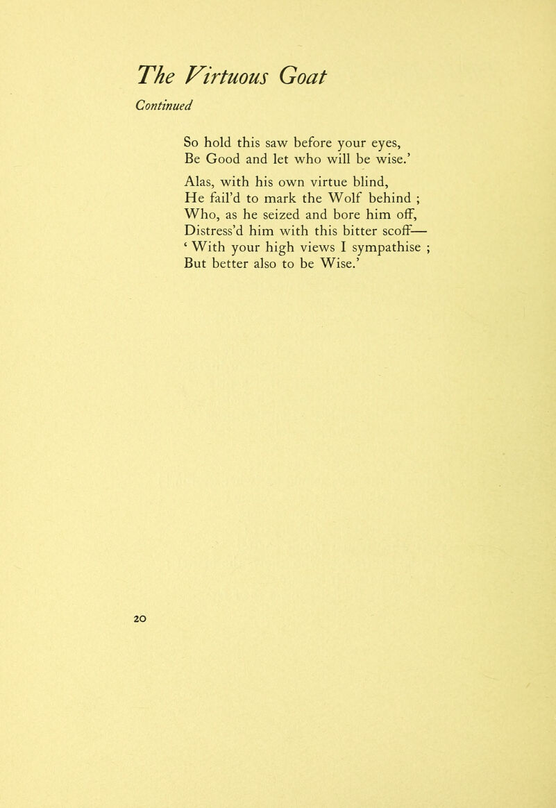 Continued So hold this saw before your eyes, Be Good and let who will be wise.’ Alas, with his own virtue blind, He fail’d to mark the Wolf behind ; Who, as he seized and bore him off. Distress’d him with this bitter scoff— ‘ With your high views I sympathise ; But better also to be Wise.’