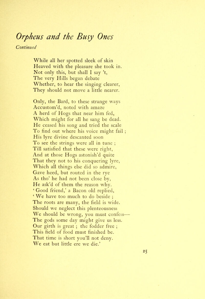 Continued While all her spotted sleek of skin Heaved with the pleasure she took in. Not only this, but shall I say’t, The very Hills began debate Whether, to hear the singing clearer. They should not move a little nearer. Only, the Bard, to these strange ways Accustom’d, noted with amaze A herd of Hogs that near him fed, Which might for all he sang be dead. He ceased his song and tried the scale To find out where his voice might fail ; His lyre divine descanted soon To see the strings were all in tune ; Till satisfied that these were right, And at those Hogs astonish’d quite That they not to his conquering lyre, Which all things else did so admire, Gave heed, but routed in the rye As tho’ he had not been close by, He ask’d of them the reason why. ‘ Good friend,’ a Bacon old replied, ‘ We have too much to do beside ; The roots are many, the field is wide. Should we neglect this plenteousness We should be wrong, you must confess— The gods some day might give us less. Our girth is great ; the fodder free ; This field of food must finished be. That time is short you’ll not deny. We eat but little ere we die.’