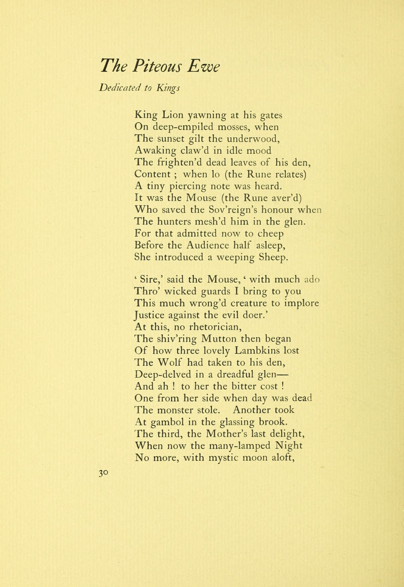 Dedicated to Kings King Lion yawning at his gates On deep-empiled mosses, when The sunset gilt the underwood, Awaking claw’d in idle mood The frighten’d dead leaves of his den, Content ; when lo (the Rune relates) A tiny piercing note was heard. It was the Mouse (the Rune aver’d) Who saved the Sov’reign’s honour when The hunters mesh’d him in the glen. For that admitted now to cheep Before the Audience half asleep, She introduced a weeping Sheep. ‘ Sire,’ said the Mouse, ‘ with much ado Thro’ wicked guards I bring to you This much wrong’d creature to implore Justice against the evil doer.’ At this, no rhetorician, The shiv’ring Mutton then began Of how three lovely Lambkins lost The Wolf had taken to his den, Deep-delved in a dreadful glen— And ah ! to her the bitter cost ! One from her side when day was dead The monster stole. Another took At gambol in the glassing brook. The third, the Mother’s last delight. When now the many-lamped Night No more, with mystic moon aloft, 3°