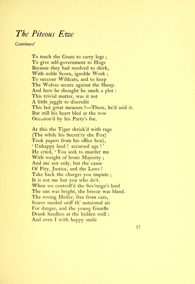 Continued To teach the Gnats to carry logs ; To give self-government to Hogs Because they had resolved to shirk, With noble Scorn, ignoble Work ; To succour Wildcats, and to keep The Wolves secure against the Sheep. And here he thought he smelt a plot : This trivial matter, was it not A little juggle to discredit This last great measure ?—There, he’d said But still his heart bled at the woe Occasion’d by his Party’s foe. At this the Tiger shriek’d with rage (The while his Secret’ry the Fox) Took papers from his office box), ‘ Unhappy land ! accursed age ! ’ He cried, ‘ You seek to murder me With weight of brute Majority ; And me not only, but the cause Of Pity, Justice, and the Laws ! Take back the charges you impute ; It is not me but you who do’t. When we controll’d the Sov’reign’s land The sun was bright, the breeze was bland. The roving Heifer, free from care, Scarce needed sniff th’ untainted air For danger, and the young Gazelle Drank heedless at the hidden well ;