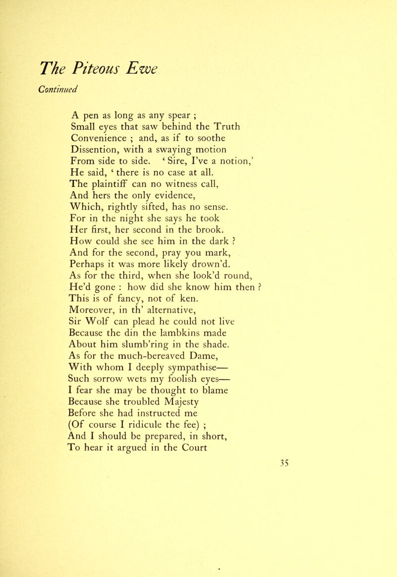 Continued A pen as long as any spear ; Small eyes that saw behind the Truth Convenience ; and, as if to soothe Dissention, with a swaying motion From side to side. ‘ Sire, I’ve a notion,’ He said, ‘ there is no case at all. The plaintiff can no witness call, And hers the only evidence, Which, rightly sifted, has no sense. For in the night she says he took Her first, her second in the brook. How could she see him in the dark ? And for the second, pray you mark, Perhaps it was more likely drown’d. As for the third, when she look’d round, He’d gone : how did she know him then ? This is of fancy, not of ken. Moreover, in th’ alternative, Sir Wolf can plead he could not live Because the din the lambkins made About him slumb’ring in the shade. As for the much-bereaved Dame, With whom I deeply sympathise— Such sorrow wets my foolish eyes— I fear she may be thought to blame Because she troubled Majesty Before she had instructed me (Of course I ridicule the fee) ; And I should be prepared, in short, To hear it argued in the Court