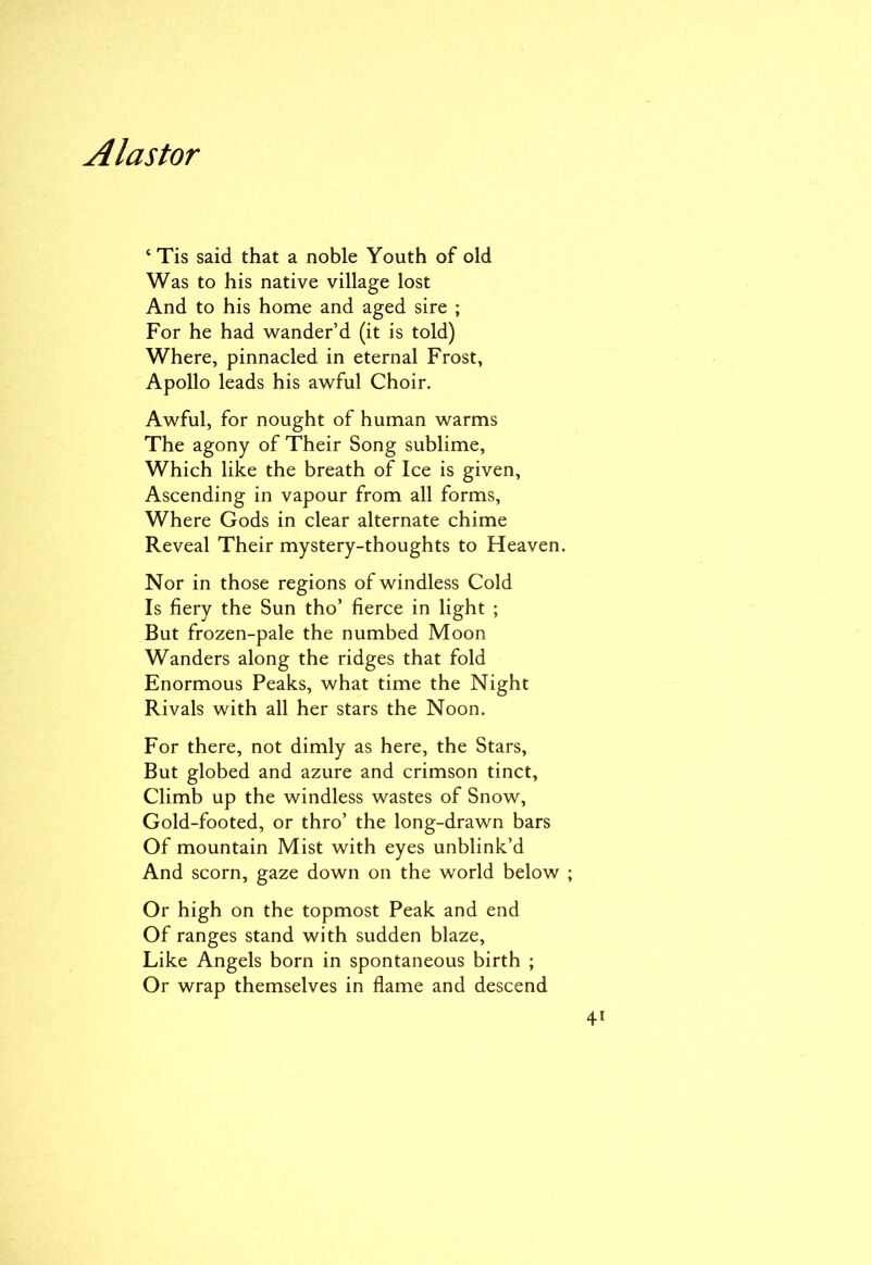 ‘ Tis said that a noble Youth of old Was to his native village lost And to his home and aged sire ; For he had wander’d (it is told) Where, pinnacled in eternal Frost, Apollo leads his awful Choir. Awful, for nought of human warms The agony of Their Song sublime, Which like the breath of Ice is given. Ascending in vapour from all forms, Where Gods in clear alternate chime Reveal Their mystery-thoughts to Heaven. Nor in those regions of windless Cold Is fiery the Sun tho’ fierce in light ; But frozen-pale the numbed Moon Wanders along the ridges that fold Enormous Peaks, what time the Night Rivals with all her stars the Noon. For there, not dimly as here, the Stars, But globed and azure and crimson tinct, Climb up the windless wastes of Snow, Gold-footed, or thro’ the long-drawn bars Of mountain Mist with eyes unblink’d And scorn, gaze down on the world below Or high on the topmost Peak and end Of ranges stand with sudden blaze. Like Angels born in spontaneous birth ; Or wrap themselves in flame and descend