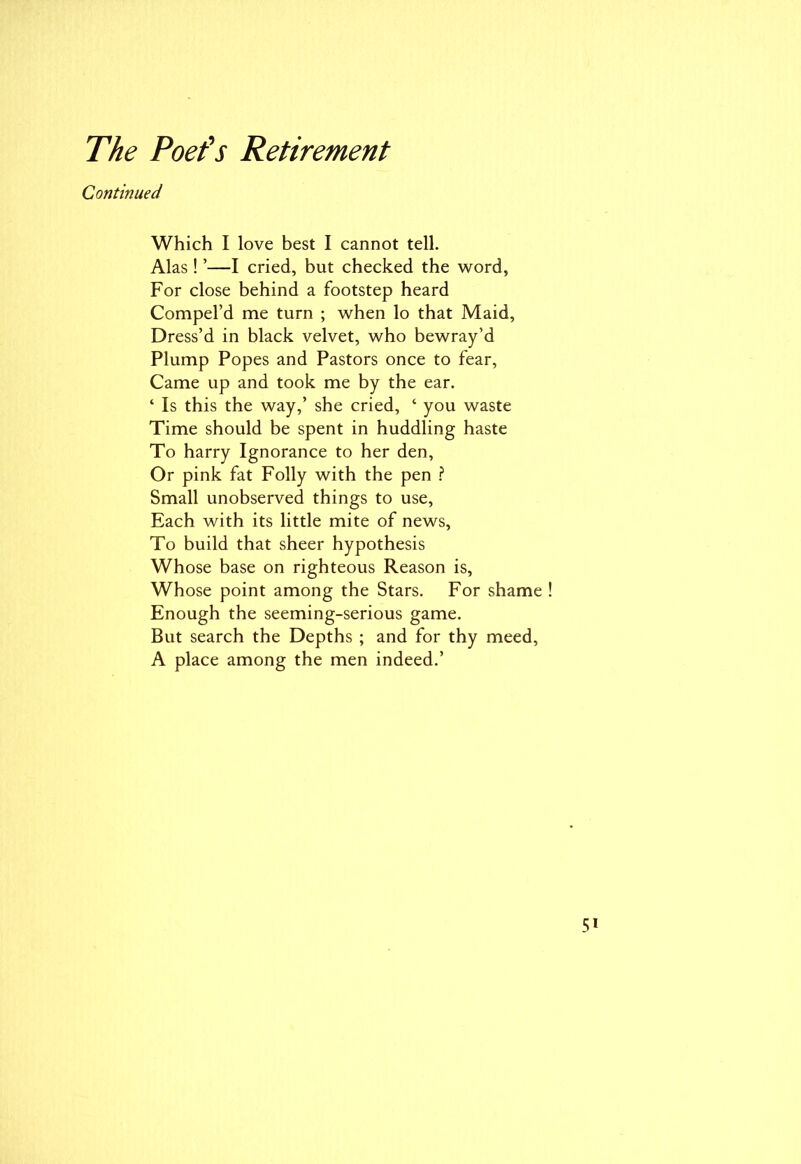 Continued Which I love best I cannot tell. Alas ! ’—I cried, but checked the word, For close behind a footstep heard Compel’d me turn ; when lo that Maid, Dress’d in black velvet, who bewray’d Plump Popes and Pastors once to fear, Came up and took me by the ear. ‘ Is this the way,’ she cried, ‘ you waste Time should be spent in huddling haste To harry Ignorance to her den, Or pink fat Folly with the pen ? Small unobserved things to use, Each with its little mite of news, To build that sheer hypothesis Whose base on righteous Reason is, Whose point among the Stars. For shame Enough the seeming-serious game. But search the Depths ; and for thy meed, A place among the men indeed.’