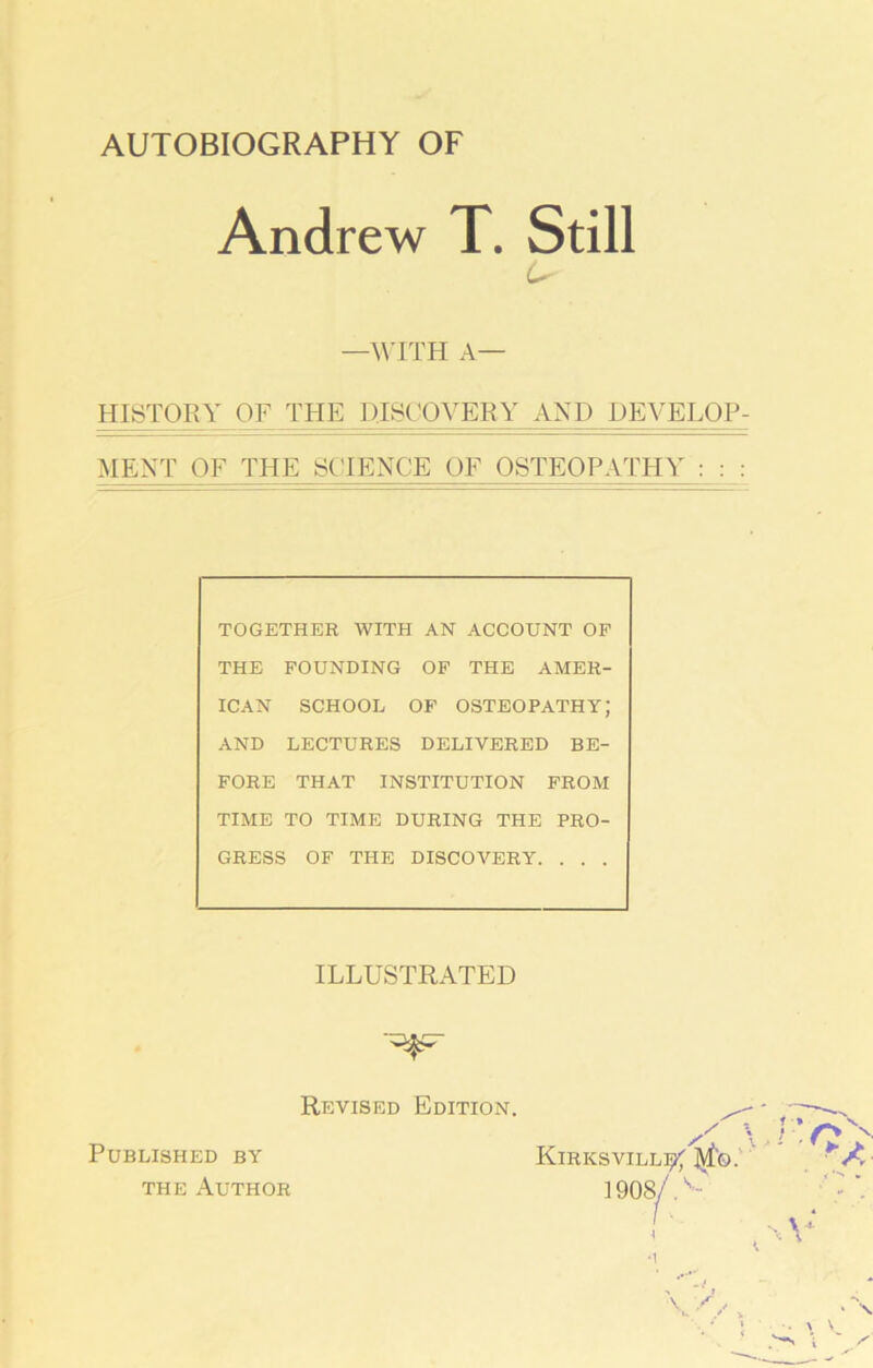 AUTOBIOGRAPHY OF Andrew T. Still U —WITH A— HISTORY OF THE DISCOVERY AND DEVELOP- MENT OF THE SCIENCE OF OSTEOPATHY : : : TOGETHER WITH AN ACCOUNT OP THE FOUNDING OF THE AMER- ICAN SCHOOL OF osteopathy; AND LECTURES DELIVERED BE- FORE THAT INSTITUTION FROM TIME TO TIME DURING THE PRO- GRESS OF THE DISCOVERY. . . . ILLUSTRATED Revised Edition. Published by the Author KlRKSVILLIj^lvfo. 1908/ /