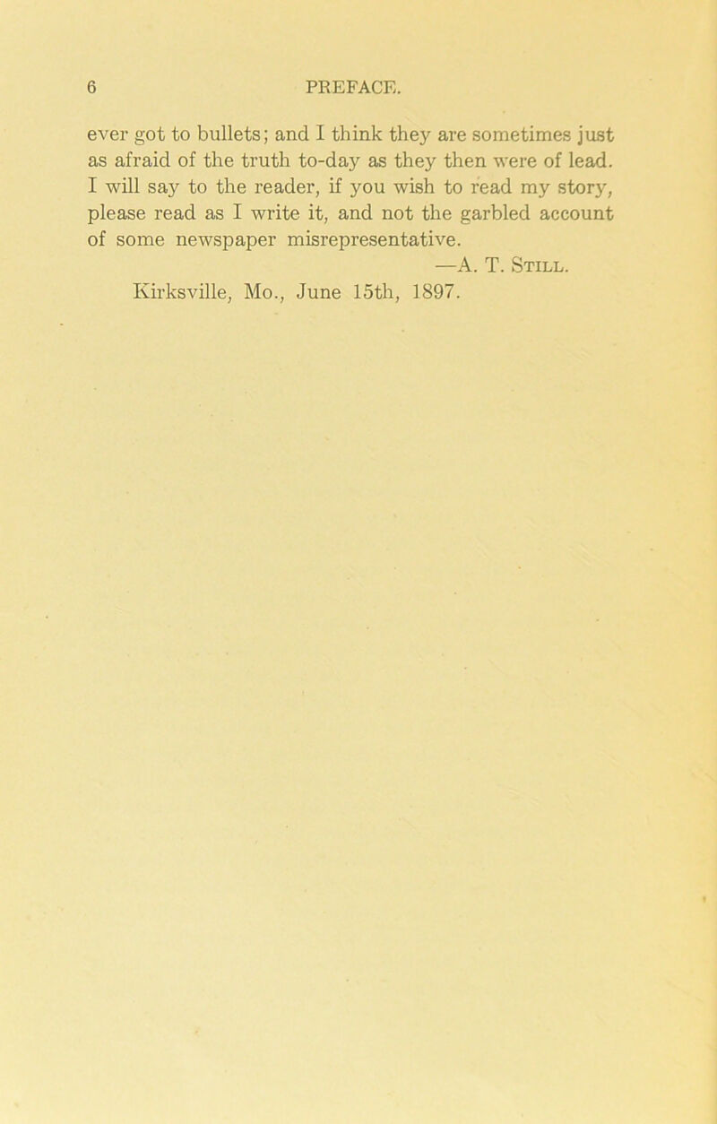 ever got to bullets; and I think they are sometimes just as afraid of the truth to-day as they then were of lead. I will say to the reader, if you wish to read my stor}% please read as I write it, and not the garbled account of some newspaper misrepresentative. —A. T. Still.