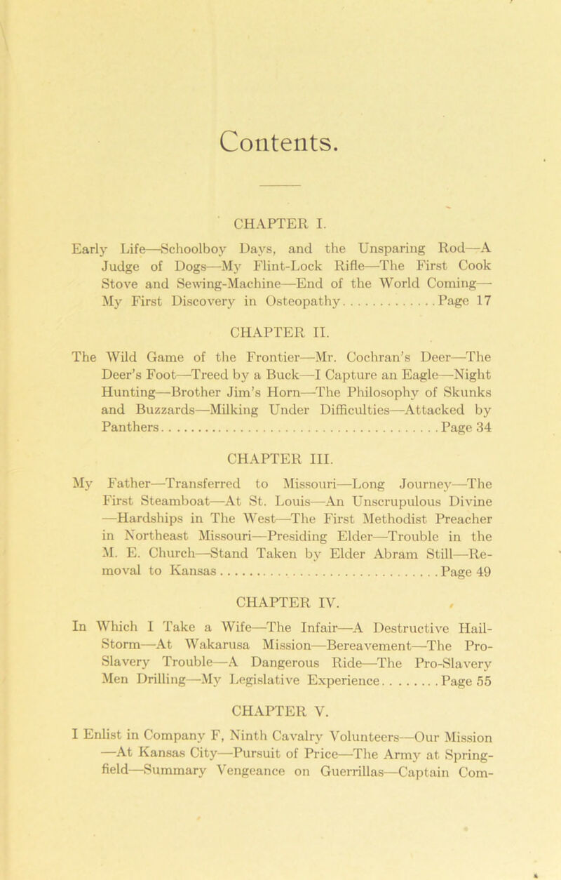 Contents CHAPTER I. Early Life—Schoolboy Days, and the Unsparing Rod—A Judge of Dogs—My Flint-Lock Rifle—The First Cook Stove and Sewing-Machine—End of the World Coming— My First Discovery in Osteopathy Page 17 CHAPTER II. The Wild Game of the Frontier—Mr. Cochran’s Deer—The Deer’s Foot—Treed by a Buck—I Capture an Eagle—Night Hunting—Brother Jim’s Horn—The Philosophy of Skunks and Buzzards—Milking Under Difficulties—Attacked by Panthers Page 34 CHAPTER III. My Father—Transferred to Missouri—Long Journey—The First Steamboat—At St. Louis—An Unscrupulous Divine —Hardships in The West—The First Methodist Preacher in Northeast Missouri—Presiding Elder—Trouble in the M. E. Church—Stand Taken by Elder Abram Still—Re- moval to Kansas Page 49 CHAPTER IV. In Which I Take a Wife—The Infair—A Destructive Hail- Storm—At Wakarusa Mission—Bereavement—-The Pro- Slavery Trouble—A Dangerous Ride—The Pro-Slavery Men Drilling—My Legislative Experience Page 55 CHAPTER V. I Enlist in Company F, Ninth Cavalry Volunteers—Our Mission —At Kansas City—Pursuit of Price—The Army at Spring- field—Summary Vengeance on Guerrillas—Captain Com-