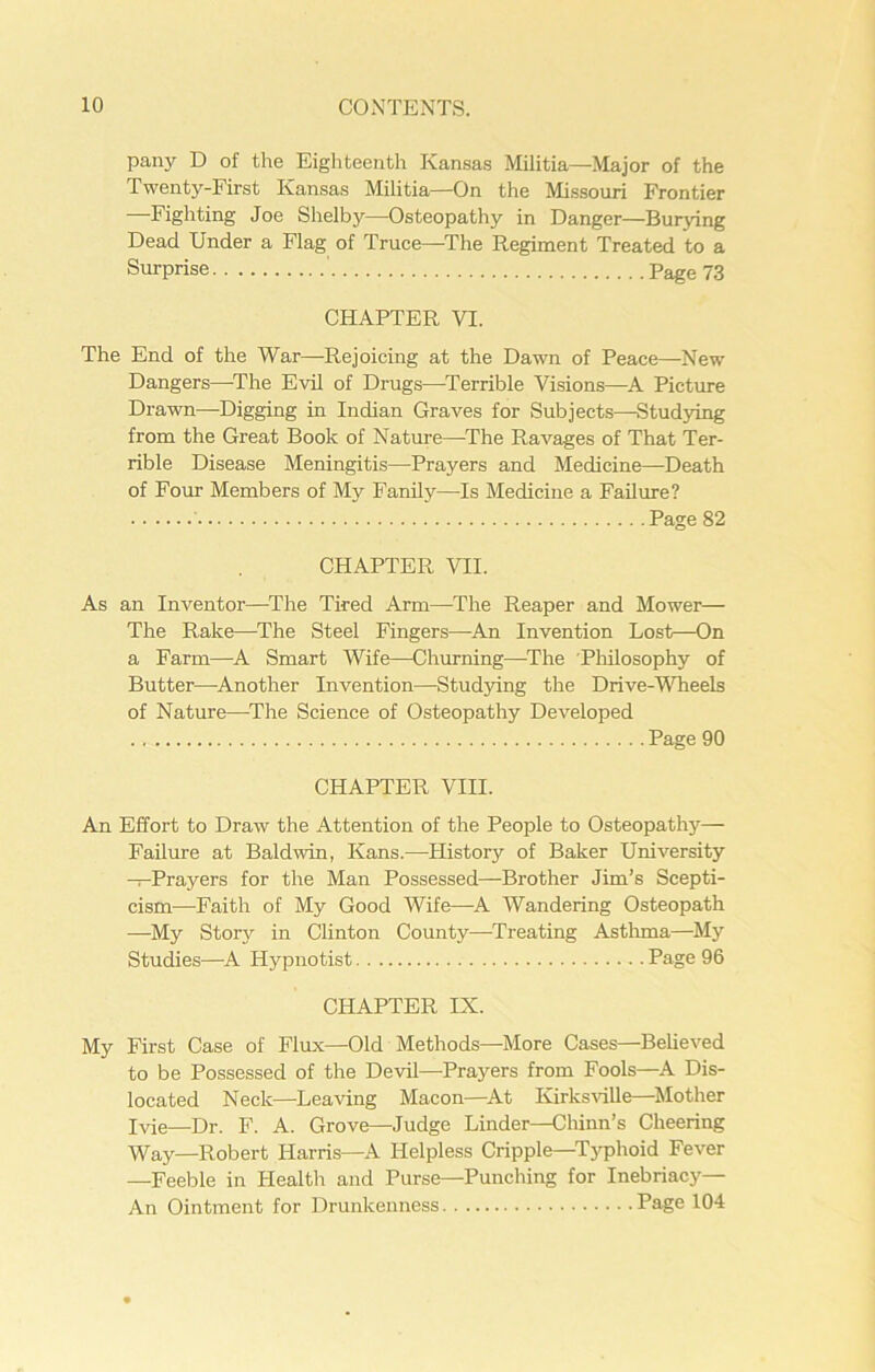 pany D of the Eighteenth Kansas Militia—Major of the Twenty-First Kansas Militia—On the Missouri Frontier —Fighting Joe Shelby—Osteopathy in Danger—Burying Dead Under a Flag of Truce—The Regiment Treated to a Surprise Page 73 CHAPTER VI. The End of the War—Rejoicing at the Dawn of Peace—New Dangers—-The Evil of Drugs—Terrible Visions—A Picture Drawn—Digging in Indian Graves for Subjects—Studying from the Great Book of Nature—The Ravages of That Ter- rible Disease Meningitis—Prayers and Medicine—Death of Four Members of My Fanily—Is Medicine a Failure? Page 82 CHAPTER VII. As an Inventor—The Tired Arm—The Reaper and Mower— The Rake—The Steel Fingers—An Invention Lost—On a Farm—A Smart Wife—Churning—The Philosophy of Butter—Another Invention—Studying the Drive-Wheels of Nature—The Science of Osteopathy Developed Page 90 CHAPTER VIII. An Effort to Draw the Attention of the People to Osteopathy— Failure at Baldwin, Kans.—History of Baker University —Prayers for the Man Possessed—Brother Jim’s Scepti- cism—Faith of My Good Wife—A Wandering Osteopath —My Story in Clinton County—Treating Asthma—My Studies—A Hypnotist Page 96 CHAPTER IX. My First Case of Flux—Old Methods—More Cases—Believed to be Possessed of the Devil—Prayers from Fools—A Dis- located Neck—Leaving Macon—At Ivirksville—-Mother I vie—Dr. F. A. Grove—Judge Linder—Chinn’s Cheering Way—Robert Harris—A Helpless Cripple—Typhoid Fever —Feeble in Health and Purse—Punching for Inebriacy— An Ointment for Drunkenness Page 104