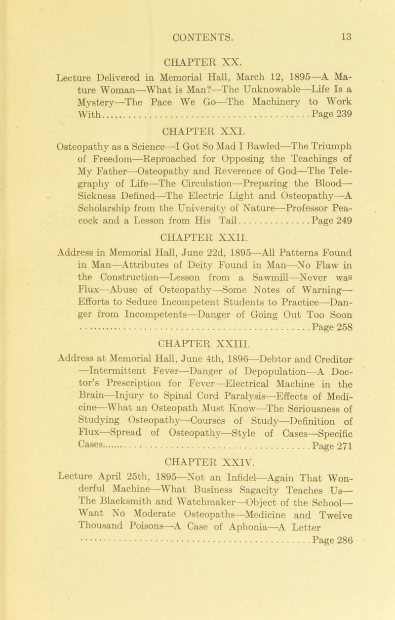 CHAPTER XX. Lecture Delivered in Memorial Hall, March 12, 1895—A Ma- ture Woman—What is Man?—The Unknowable—Life Is a Mystery—The Pace We Go—The Machinery to Work With Page 239 CHAPTER XXI. Osteopathy as a Science—I Got So Mad I Bawled—The Triumph of Freedom—Reproached for Opposing the Teachings of My Father—Osteopathy and Reverence of God—The Tele- graphy of Life—The Circulation—-Preparing the Blood- Sickness Defined—The Electric Light and Osteopathy—A Scholarship from the University of Nature—Professor Pea- cock and a Lesson from His Tail Page 249 CHAPTER XXII. Address in Memorial Hall, June 22d, 1895—-All Patterns Found in Man—Attributes of Deity Found in Man—No Flaw in the Construction—Lesson from a Sawmill—-Never was Flux—Abuse of Osteopathy—Some Notes of Warning—- Efforts to Seduce Incompetent Students to Practice—Dan- ger from Incompetents—Danger of Going Out Too Soon Page 258 CHAPTER XXIII. Address at Memorial Hall, June 4th, 1896—Debtor and Creditor —Intermittent Fever—Danger of Depopulation—A Doc- tor’s Prescription for Fever—Electrical Machine in the Brain—Injury to Spinal Cord Paralysis—Effects of Medi- cine—What an Osteopath Must Know—The Seriousness of Studying Osteopathy—Courses of Study—Definition of Flux—Spread of Osteopathy—Style of Cases—Specific Cases Page 271 CHAPTER XXIV. Lecture April 25th, 1895—Not an Infidel—Again That Won- derful Machine—What Business Sagacity Teaches Us— The Blacksmith and Watchmaker—Object of the School- Want No Moderate Osteopaths—-Medicine and Twelve Thousand Poisons—A Case of Aphonia—A Letter Page 286