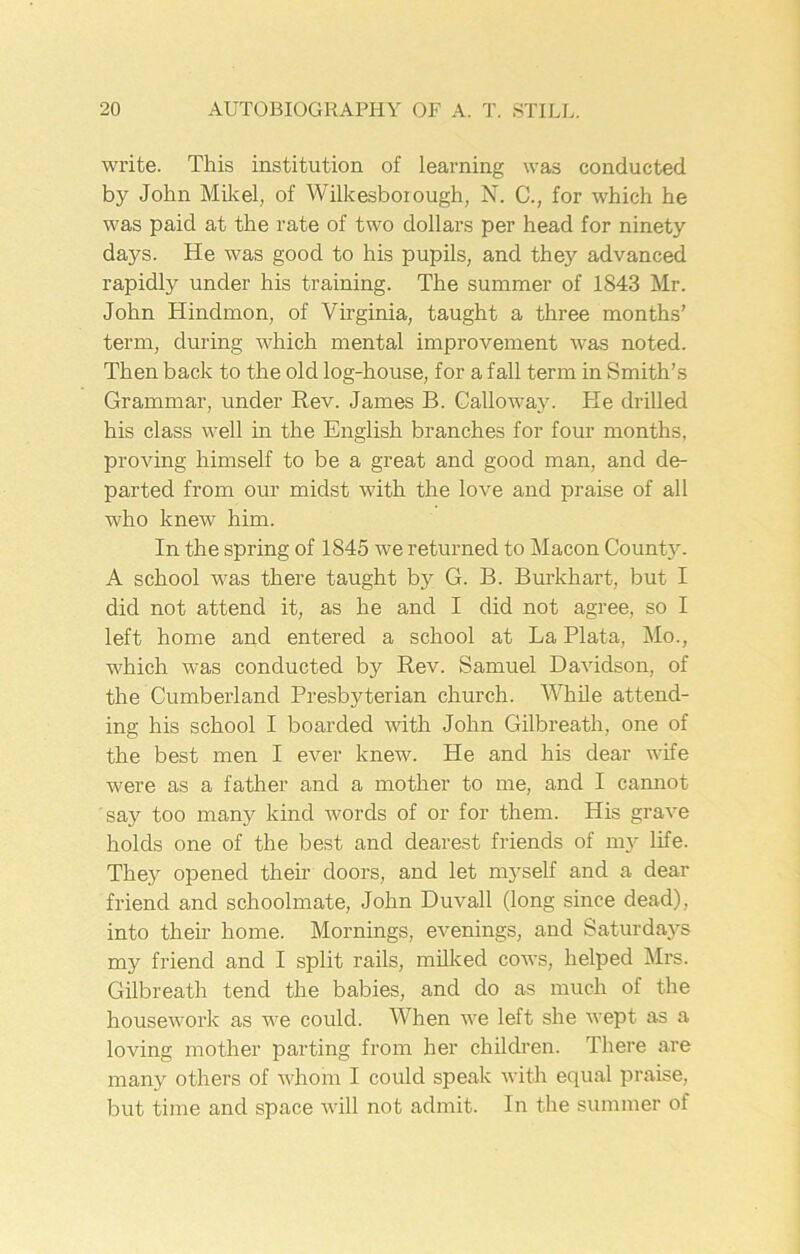 write. This institution of learning was conducted by John Mile el, of Wilkesboiough, N. C., for which he was paid at the rate of two dollars per head for ninety days. He was good to his pupils, and they advanced rapidly under his training. The summer of 1843 Mr. John Hindmon, of Virginia, taught a three months’ term, during which mental improvement was noted. Then back to the old log-house, for a fall term in Smith’s Grammar, under Rev. James B. Calloway. He drilled his class well in the English branches for four months, proving himself to be a great and good man, and de- parted from our midst with the love and praise of all who knew him. In the spring of 1845 we returned to Macon County. A school was there taught by G. B. Burkhart, but I did not attend it, as he and I did not agree, so I left home and entered a school at La Plata, Mo., which was conducted by Rev. Samuel Davidson, of the Cumberland Presbyterian church. While attend- ing his school I boarded with John Gilbreath, one of the best men I ever knew. He and his dear wife were as a father and a mother to me, and I cannot say too many kind words of or for them. His grave holds one of the best and dearest friends of my life. They opened their doors, and let myself and a dear friend and schoolmate, John Duvall (long since dead), into their home. Mornings, evenings, and Saturdays my friend and I split rails, milked cows, helped Mrs. Gilbreath tend the babies, and do as much of the housework as we could. When we left she wept as a loving mother parting from her children. There are many others of whom I could speak with equal praise, but time and space will not admit. In the summer of