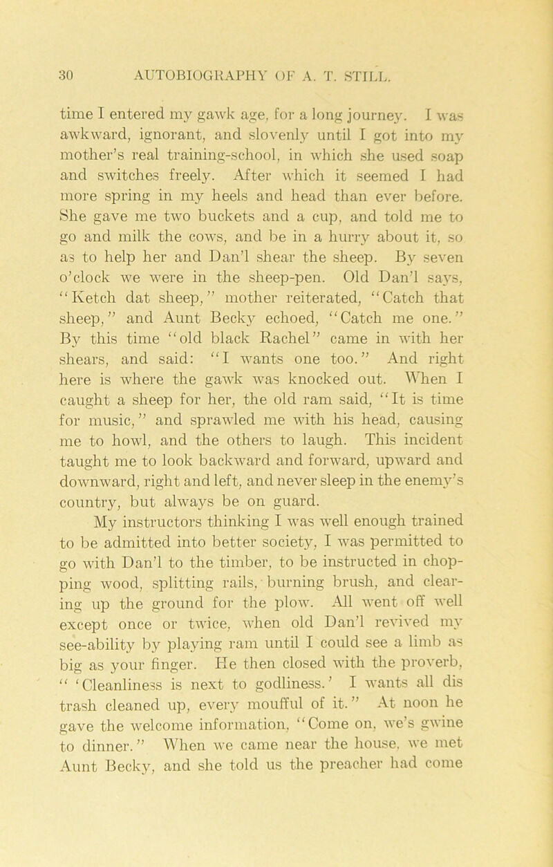 time I entered my gawk age, for a long journey. I was awkward, ignorant, and slovenly until I got into my mother’s real training-school, in which she used soap and switches freely. After which it seemed I had more spring in my heels and head than ever before. She gave me two buckets and a cup, and told me to go and milk the cows, and be in a hurry about it, so as to help her and Dan’l shear the sheep. By seven o’clock we were in the sheep-pen. Old Dan’l says, “Ketch dat sheep,” mother reiterated, “Catch that sheep,” and Aunt Becky echoed, “Catch me one.” By this time “old black Rachel” came in with her shears, and said: “I wants one too.” And right here is where the gawk was knocked out. When I caught a sheep for her, the old ram said, “It is time for music, ” and sprawled me with his head, causing me to howl, and the others to laugh. This incident taught me to look backward and forward, upward and downward, right and left, and never sleep in the enemy’s country, but always be on guard. My instructors thinking I was well enough trained to be admitted into better society, I was permitted to go with Dan’l to the timber, to be instructed in chop- ping wood, splitting rails, • burning brush, and clear- ing up the ground for the plow. .All went off well except once or twice, when old Dan’l revived my see-ability by playing ram until I could see a limb as big as your finger. He then closed with the proverb, “ 'Cleanliness is next to godliness.’ I wants all dis trash cleaned up, every moufful of it.” At noon he gave the welcome information, “Come on. we’s gwine to dinner. ” When we came near the house, we met Aunt Becky, and she told us the preacher had come