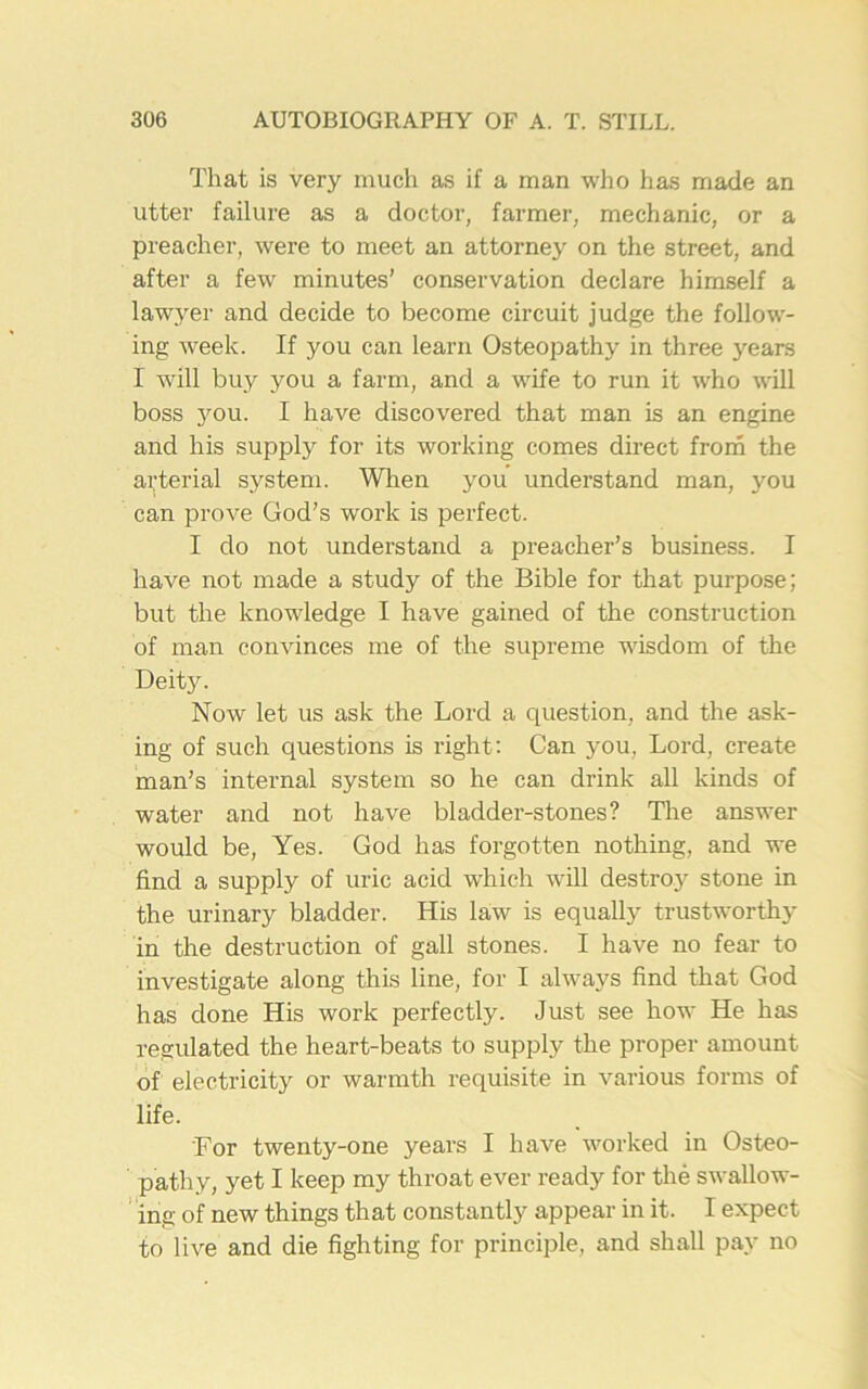 That is very much as if a man who has made an utter failure as a doctor, farmer, mechanic, or a preacher, were to meet an attorney on the street, and after a few minutes’ conservation declare himself a lawyer and decide to become circuit judge the follow- ing week. If you can learn Osteopathy in three years I will buy you a farm, and a wife to run it who will boss you. I have discovered that man is an engine and his supply for its working comes direct from the arterial system. When you understand man, you can prove God’s work is perfect. I do not understand a preacher’s business. I have not made a study of the Bible for that purpose; but the knowledge I have gained of the construction of man convinces me of the supreme wisdom of the Deity. Now let us ask the Lord a question, and the ask- ing of such questions is right: Can you, Lord, create man’s internal system so he can drink all kinds of water and not have bladder-stones? The answer would be, Yes. God has forgotten nothing, and we find a supply of uric acid which will destroy stone in the urinary bladder. His law is equally trustworthy in the destruction of gall stones. I have no fear to investigate along this line, for I always find that God has done His work perfectly. Just see how He has regulated the heart-beats to supply the proper amount of electricity or warmth requisite in various forms of life. 'For twenty-one years I have worked in Osteo- pathy, yet I keep my throat ever ready for the swallow- ing of new things that constantly appear in it. I expect to live and die fighting for principle, and shall pay no