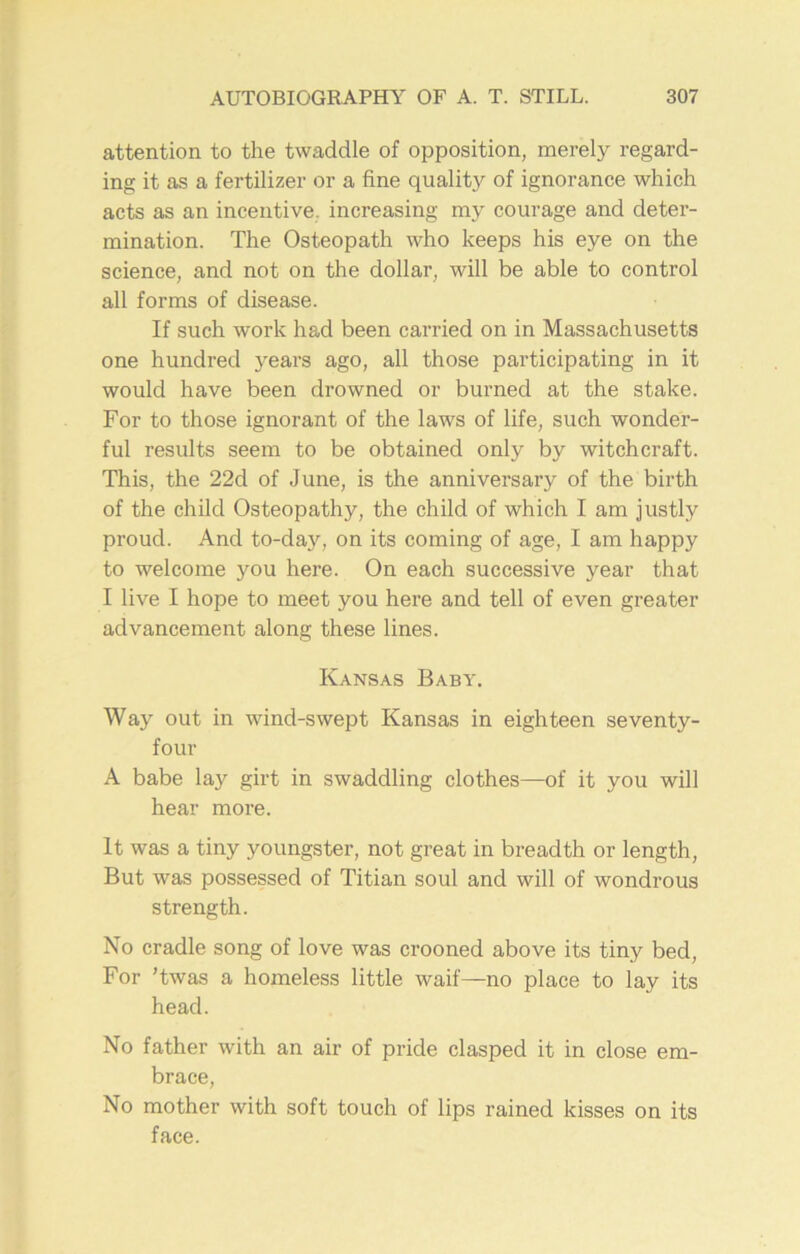 attention to the twaddle of opposition, merely regard- ing it as a fertilizer or a fine quality of ignorance which acts as an incentive increasing my courage and deter- mination. The Osteopath who keeps his eye on the science, and not on the dollar, will be able to control all forms of disease. If such work had been carried on in Massachusetts one hundred years ago, all those participating in it would have been drowned or burned at the stake. For to those ignorant of the laws of life, such wonder- ful results seem to be obtained only by witchcraft. This, the 22d of June, is the anniversary of the birth of the child Osteopathy, the child of which I am justly proud. And to-day, on its coming of age, I am happy to welcome you here. On each successive year that I live I hope to meet you here and tell of even greater advancement along these lines. Kansas Baby. Way out in wind-swept Kansas in eighteen seventy- four A babe lay girt in swaddling clothes—of it you will hear more. It was a tiny youngster, not great in breadth or length, But was possessed of Titian soul and will of wondrous strength. No cradle song of love was crooned above its tiny bed, For ’twas a homeless little waif—no place to lay its head. No father with an air of pride clasped it in close em- brace, No mother with soft touch of lips rained kisses on its face.