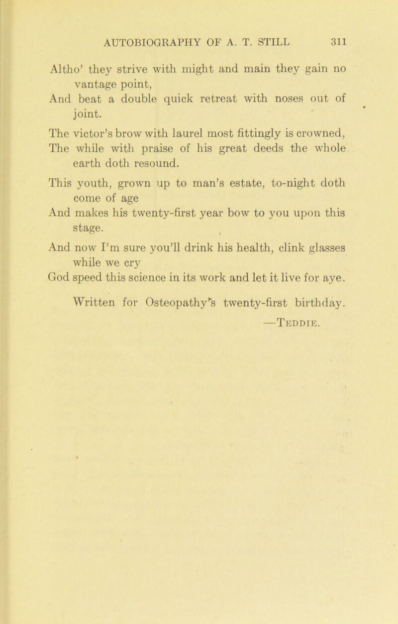 Altho’ they strive with might and main they gain no vantage point, And beat a double quick retreat with noses out of joint. The victor’s brow with laurel most fittingly is crowned, The while with praise of his great deeds the whole earth doth resound. This youth, grown up to man’s estate, to-night doth come of age And makes his twenty-first year bow to you upon this stage. And now I’m sure you’ll drink his health, clink glasses while we cry God speed this science in its work and let it live for aye. Written for Osteopathy’s twenty-first birthday. —Teddie.