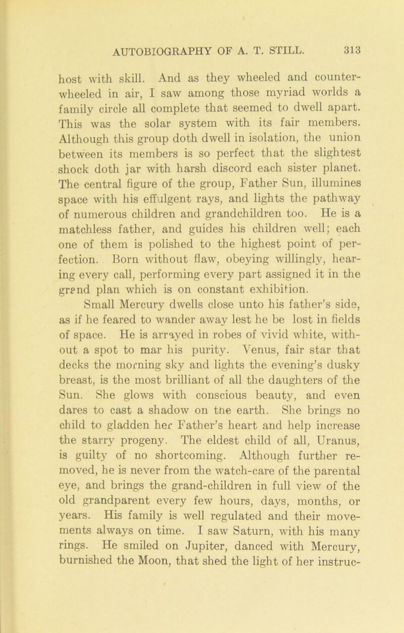 host with skill. And as they wheeled and counter- wheeled in air, I saw among those myriad worlds a family circle all complete that seemed to dwell apart. This was the solar system with its fair members. Although this group doth dwell in isolation, the union between its members is so perfect that the slightest shock doth jar with harsh discord each sister planet. The central figure of the group, Father Sun, illumines space with his effulgent rays, and lights the pathway of numerous children and grandchildren too. He is a matchless father, and guides his children well; each one of them is polished to the highest point of per- fection. Born without flaw, obeying willingly, hear- ing every call, performing every part assigned it in the grand plan which is on constant exhibition. Small Mercury dwells close unto his father’s side, as if he feared to wander away lest he be lost in fields of space. He is arrayed in robes of vivid white, with- out a spot to mar his purity. Venus, fair star that decks the morning sky and lights the evening’s dusky breast, is the most brilliant of all the daughters of the Sun. She glows with conscious beauty, and even dares to cast a shadow on tne earth. She brings no child to gladden her Father’s heart and help increase the starry progeny. The eldest child of all, Uranus, is guilty of no shortcoming. Although further re- moved, he is never from the watch-care of the parental eye, and brings the grand-children in full view of the old grandparent every few hours, days, months, or years. His family is well regulated and their move- ments always on time. I saw Saturn, with his many rings. He smiled on Jupiter, danced with Mercury, burnished the Moon, that shed the light of her instruc-