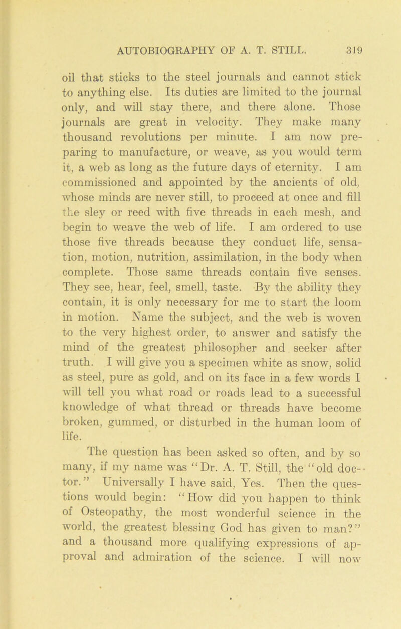 oil that sticks to the steel journals and cannot stick to anything else. Its duties are limited to the journal only, and will stay there, and there alone. Those journals are great in velocity. They make many thousand revolutions per minute. I am now pre- paring to manufacture, or weave, as you would term it, a web as long as the future days of eternity. I am commissioned and appointed by the ancients of old, whose minds are never still, to proceed at once and fill the sley or reed with five threads in each mesh, and begin to weave the web of life. I am ordered to use those five threads because they conduct life, sensa- tion, motion, nutrition, assimilation, in the body when complete. Those same threads contain five senses. They see, hear, feel, smell, taste. By the ability they contain, it is only necessary for me to start the loom in motion. Name the subject, and the web is woven to the very highest order, to answer and satisfy the mind of the greatest philosopher and seeker after truth. I will give you a specimen white as snow, solid as steel, pure as gold, and on its face in a few words I will tell you what road or roads lead to a successful knowledge of what thread or threads have become broken, gummed, or disturbed in the human loom of life. The question has been asked so often, and by so many, if my name was “Dr. A. T. Still, the “old doc- tor.” Universally I have said. Yes. Then the ques- tions would begin: “How did you happen to think of Osteopathy, the most wonderful science in the world, the greatest blessiny God has given to man?” and a thousand more qualifying expressions of ap- proval and admiration of the science. I will now