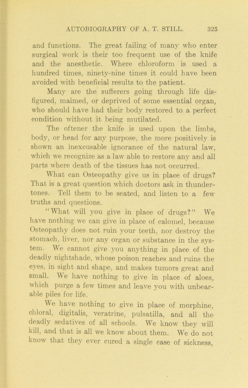 and functions. The great failing of many who enter surgical work is their too frequent use of the knife and the anesthetic. Where chloroform is used a hundred times, ninety-nine times it could have been avoided with beneficial results to the patient. Many are the sufferers going through life dis- figured, maimed, or deprived of some essential organ, who should have had their body restored to a perfect condition without it being mutilated. The oftener the knife is used upon the limbs, body, or head for any purpose, the more positively is shown an inexcusable ignorance of the natural law, which we recognize as a law able to restore any and all parts where death of the tissues has not occurred. What can Osteopathy give us in place of drugs? That is a great question which doctors ask in thunder- tones. Tell them to be seated, and listen to a few truths and questions. “What will you give in place of drugs?” We have nothing we can give in place of calomel, because Osteopathy does not ruin your teeth, nor destroy the stomach, liver, nor any organ or substance in the sys- tem. We cannot give you anything in place of the deadly nightshade, whose poison reaches and ruins the eyes, in sight and shape, and makes tumors great and small. We have nothing to give in place of aloes, which purge a few times and leave you with unbear- able piles for life. We have nothing to give in place of morphine, chloral, digitalis, veratrine, pulsatilla, and all the deadly sedatives of all schools. We know they will kill, and that is all we know about them. We do not know that they ever cured a single case of sickness,