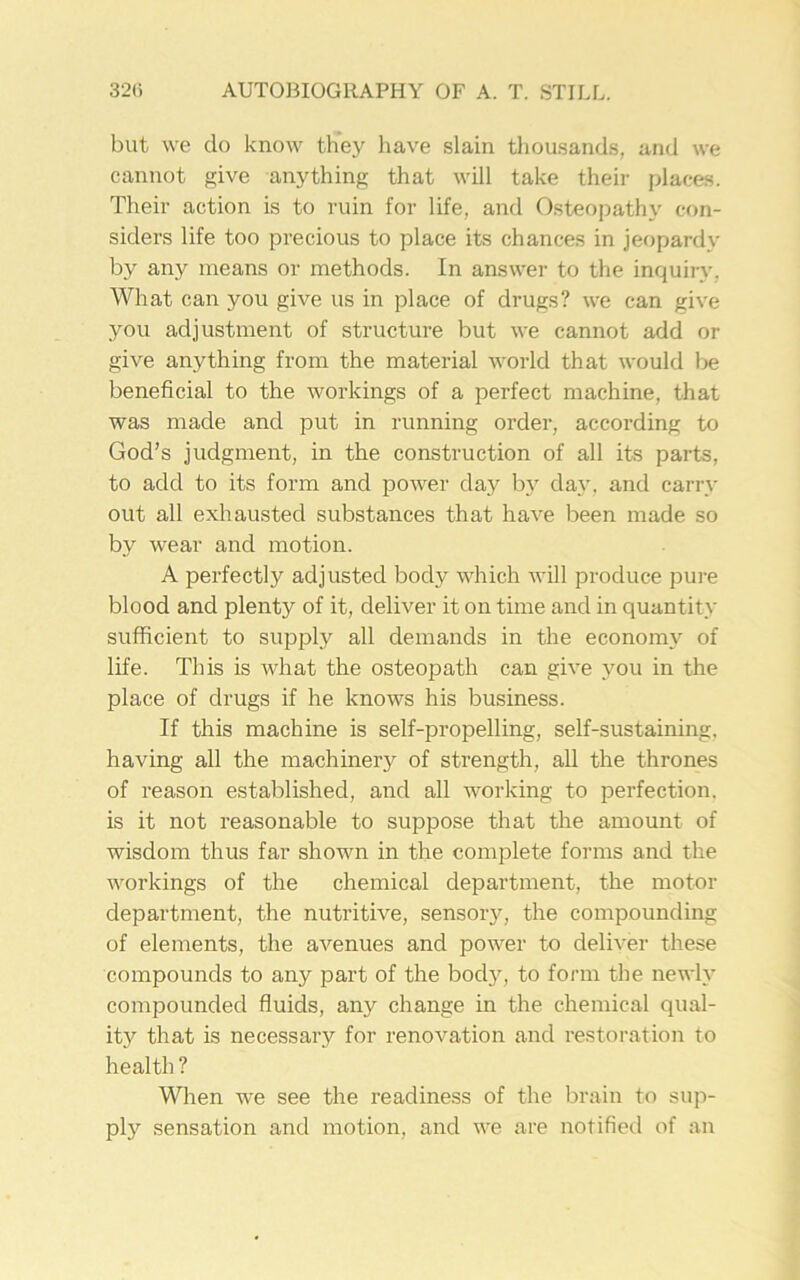 but we do know they have slain thousands, and we cannot give anything that will take their places. Their action is to ruin for life, and Osteopathy con- siders life too precious to place its chances in jeopardy by any means or methods. In answer to the inquiry. What can you give us in place of drugs? we can give you adjustment of structure but we cannot add or give anything from the material world that would be beneficial to the workings of a perfect machine, that was made and put in running order, according to God’s judgment, in the construction of all its parts, to add to its form and power day bv day, and carry out all exhausted substances that have been made so by wear and motion. A perfectly adjusted body which will produce pure blood and plenty of it, deliver it on time and in quantity sufficient to supply all demands in the economy of life. This is what the osteopath can give you in the place of drugs if he knows his business. If this machine is self-propelling, self-sustaining, having all the machinery of strength, all the thrones of reason established, and all working to perfection, is it not reasonable to suppose that the amount of wisdom thus far shown in the complete forms and the workings of the chemical department, the motor department, the nutritive, sensory, the compounding of elements, the avenues and power to deliver these compounds to any part of the body, to form the newly compounded fluids, any change in the chemical qual- ity that is necessary for renovation and restoration to health ? When we see the readiness of the brain to sup- ply sensation and motion, and we are notified of an