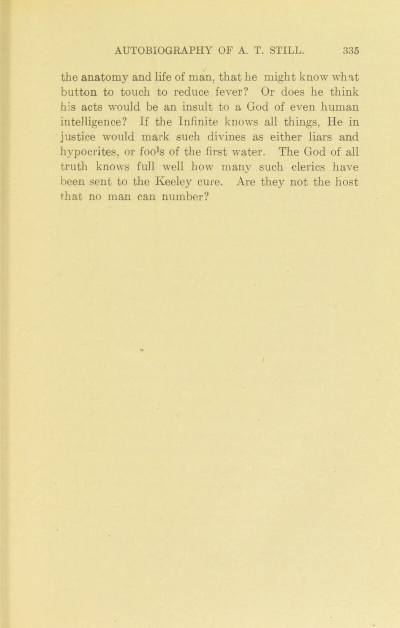 the anatomy and life of man, that he might know what button to touch to reduce fever? Or does he think his acts would be an insult to a God of even human intelligence? If the Infinite knows all things, He in justice would mark such divines as either liars and hypocrites, or foo's of the first water. The God of all truth knows full well how many such clerics have been sent to the Keeley cure. Are they not the host that no man can number?