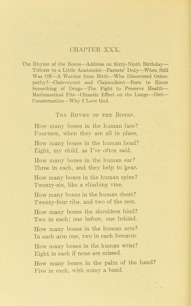 CHAPTER XXX. The Rhyme of the Bones—Address on Sixty-Ninth Birthday— Tribute to a Little Anatomist—Parents’ Duty—When Still Was Off—A Warrior from Birth—-Who Discovered Osteo- pathy?—Clairvoyant and Clairaudient—Bom to Know Something of Drugs—The Fight to Preserve Health— Mathematical Fits—Climatic Effect on the Lungs—Diet— Consternation—Why I Love God. The Rhyme of the Bones. How many bones in the human face? Fourteen, when they are all in place, How many bones in the human head? Eight, my child, as I’ve often said. How many bones in the human ear? Three in each, and they help to Jjear. How many bones in the human spine? Twenty-six, like a climbing vine. How many bones in the human chest? Twenty-four ribs, and two of the rest. How many bones the shoulders bind? Two in each; one before, one behind. How many bones in the human arm? In each arm one, two in each forearm. How many bones in the human wrist? Eight in each if none are missed. How many bones in the palm of the hand? Five in each, with many a band.