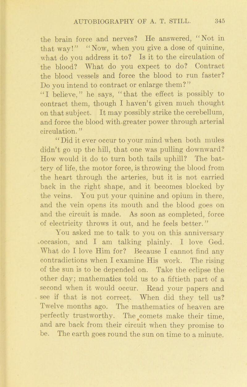 the brain force and nerves? He answered, “Not in that way!” “Now, when you give a dose of quinine, what do you address it to? Is it to the circulation of the blood? What do you expect to do? Contract the blood vessels and force the blood to run faster? Do you intend to contract or enlarge them?” “I believe,” he says, “that the effect is possibly to contract them, though I haven’t given much thought on that subject. It may possibly strike the cerebellum, and force the blood with greater power through arterial circulation. ” ‘ ‘ Did it ever occur to your mind when both mules didn’t go up the hill, that one was pulling downward? How would it do to turn both tails uphill? The bat- tery of life, the motor force, is throwing the blood from the heart through the arteries, but it is not carried back in the right shape, and it becomes blocked by the veins. You put your quinine and opium in there, and the vein opens its mouth and the blood goes on and the circuit is made. As soon as completed, force of electricity throws it out, and he feels better. ” You asked me to talk to you on this anniversary -occasion, and I am talking plainly. I love God. What do I love Him for? Because I cannot find any contradictions when I examine His work. The rising of the sun is to be depended on. Take the eclipse the other day; mathematics told us to a fiftieth part of a second when it would occur. Read your papers and see if that is not correct. When did they tell us? Twelve months ago. The mathematics of heaven are perfectly trustworthy. The .comets make their time, and are back from their circuit when they promise to be. The earth goes round the sun on time to a minute.