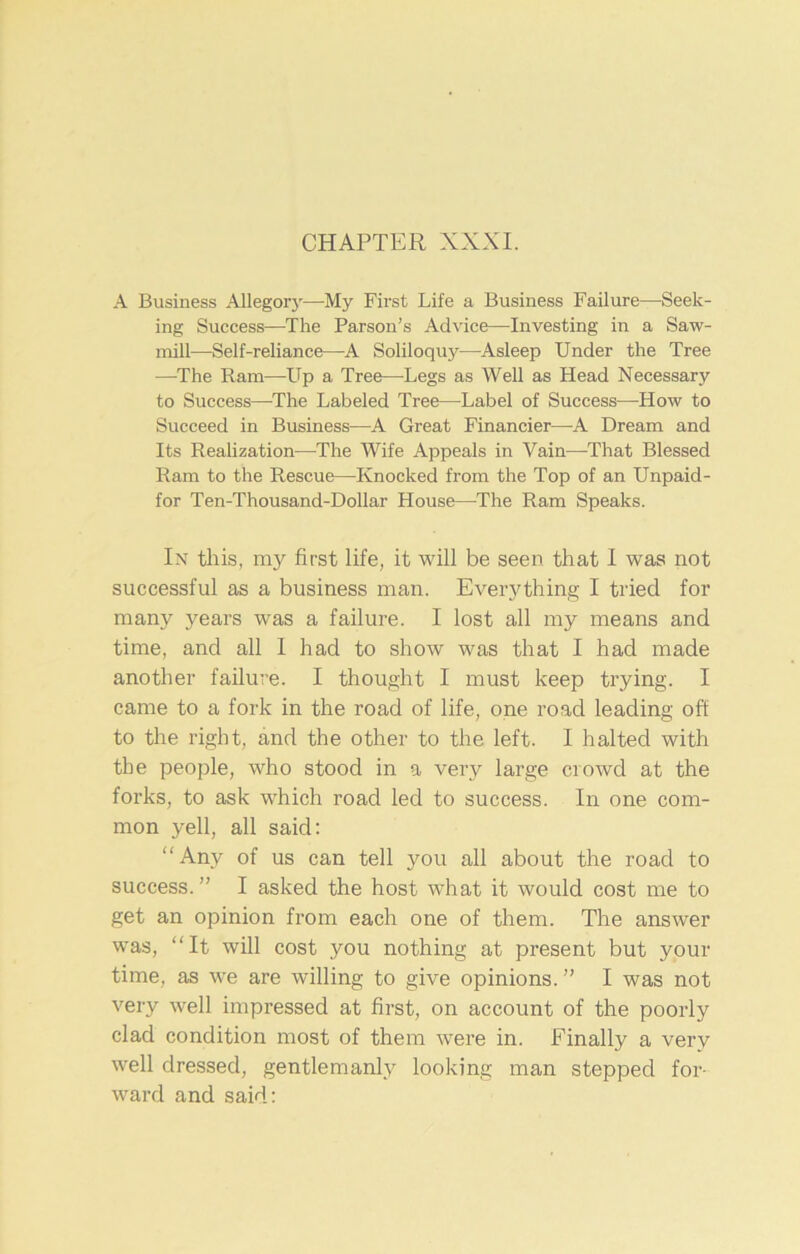 CHAPTER XXXI. A Business Allegorj—My First Life a Business Failure—Seek- ing Success—The Parson’s Advice—Investing in a Saw- mill—Self-reliance—A Soliloquy—Asleep Under the Tree —The Ram—Up a Tree—Legs as Well as Head Necessary to Success—-The Labeled Tree—Label of Success—How to Succeed in Business—A Great Financier—A Dream and Its Realization—The Wife Appeals in Vain—That Blessed Ram to the Rescue—Knocked from the Top of an Unpaid- for Ten-Thousand-Dollar House—The Ram Speaks. In this, my first life, it will be seen that I was not successful as a business man. Everything I tried for many years was a failure. I lost all my means and time, and all 1 had to show was that I had made another failure. I thought I must keep trying. I came to a fork in the road of life, one road leading off to the right, and the other to the left. I halted with the people, who stood in a very large crowd at the forks, to ask which road led to success. In one com- mon yell, all said: “Any of us can tell you all about the road to success.” I asked the host what it would cost me to get an opinion from each one of them. The answer was, “It will cost you nothing at present but your time, as we are willing to give opinions.” I was not very well impressed at first, on account of the poorly clad condition most of them were in. Finally a very well dressed, gentlemanly looking man stepped for- ward and said: