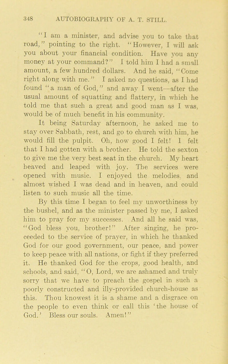 “I am a minister, and advise you to take that road,” pointing to the right. “However, I will ask you about your financial condition. Have you any money at your command?” I told him I had a small amount, a few hundred dollars. And he said, “Come right along with me.” I asked no questions, as I had found “a man of God,” and away I went—after the usual amount of squatting and flattery, in which he told me that such a great and good man as I was, would be of much benefit in his community. It being Saturday afternoon, he asked me to stay over Sabbath, rest, and go to church with him, he would fill the pulpit. Oh, how good I felt! 1 felt that I had gotten with a brother. He told the sexton to give me the very best seat in the church. My heart heaved and leaped with joy. The services were opened with music. I enjoyed the melodies, and almost wished I was dead and in heaven, and could listen to such music all the time. By this time I began to feel my unworthiness by the bushel, and as the minister passed by me, I asked him to pray for my successes. And all he said was, “God bless you, brother!” After singing, he pro- ceeded to the service of prayer, in which he thanked God for our good government, our peace, and power to keep peace with all nations, or fight if they preferred it. He thanked God for the crops, good health, and schools, and said, “0, Lord, we are ashamed and truly sorry that we have to preach the gospel in such a poorly constructed and illy-provided church-house as this. Thou knowest it is a shame and a disgrace on the people to even think or call this ‘the house of God.’ Bless our souls. Amen!”